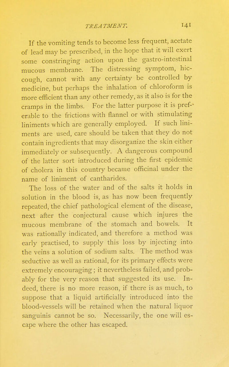 If the vomiting tends to become less frequent, acetate of lead may be prescribed, in the hope that it will exert some constringing action upon the gastro-intestinal mucous membrane. The distressing symptom, hic- cough, cannot with any certainty be controlled by medicine, but perhaps the inhalation of chloroform is more efficient than any other remedy, as it also is for the cramps in the limbs. For the latter purpose it is pref-- erable to the frictions with flannel or with stimulating liniments which are generally employed. If such lini- ments are used, care should be taken that they do not contain ingredients that may disorganize the skin either immediately or subsequently. A dangerous compound of the latter sort introduced during the first epidemic of cholera in this country became officinal under the name of liniment of cantharides. The loss of the water and of the salts it holds in solution in the blood is, as has now been frequently repeated, the chief pathological element of the disease, next after the conjectural cause which injures the mucous membrane of the stomach and bowels. It was rationally indicated, and therefore a method was early practised, to supply this loss by injecting into the veins a solution of sodium salts. The method was seductive as well as rational, for its primary effects were extremely encouraging; it nevertheless failed, and prob- ably for the very reason that suggested its use. In- deed, there is no more reason, if there is as much, to suppose that a liquid artificially introduced into the blood-vessels will be retained when the natural liquor sanguinis cannot be so. Necessarily, the one will es- cape where the other has escaped.