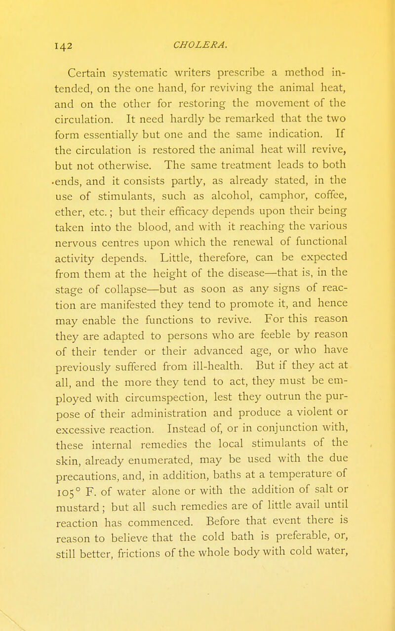 Certain systematic writers prescribe a method in- tended, on the one hand, for reviving the animal heat, and on the other for restoring the movement of the circulation. It need hardly be remarked that the two form essentially but one and the same indication. If the circulation is restored the animal heat will revive, but not otherwise. The same treatment leads to both • ends, and it consists partly, as already stated, in the use of stimulants, such as alcohol, camphor, coffee, ether, etc.; but their efficacy depends upon their being taken into the blood, and with it reaching the various nervous centres upon which the renewal of functional activity depends. Little, therefore, can be expected from them at the height of the disease—that is, in the stage of collapse—but as soon as any signs of reac- tion are manifested they tend to promote it, and hence may enable the functions to revive. For this reason they are adapted to persons who are feeble by reason of their tender or their advanced age, or who have previously suffered from ill-health. But if they act at all, and the more they tend to act, they must be em- ployed with circumspection, lest they outrun the pur- pose of their administration and produce a violent or excessive reaction. Instead of, or in conjunction with, these internal remedies the local stimulants of the skin, already enumerated, may be used with the due precautions, and, in addition, baths at a temperature of 105° F. of water alone or with the addition of salt or mustard; but all such remedies are of little avail until reaction has commenced. Before that event there is reason to believe that the cold bath is preferable, or, still better, frictions of the whole body with cold water,