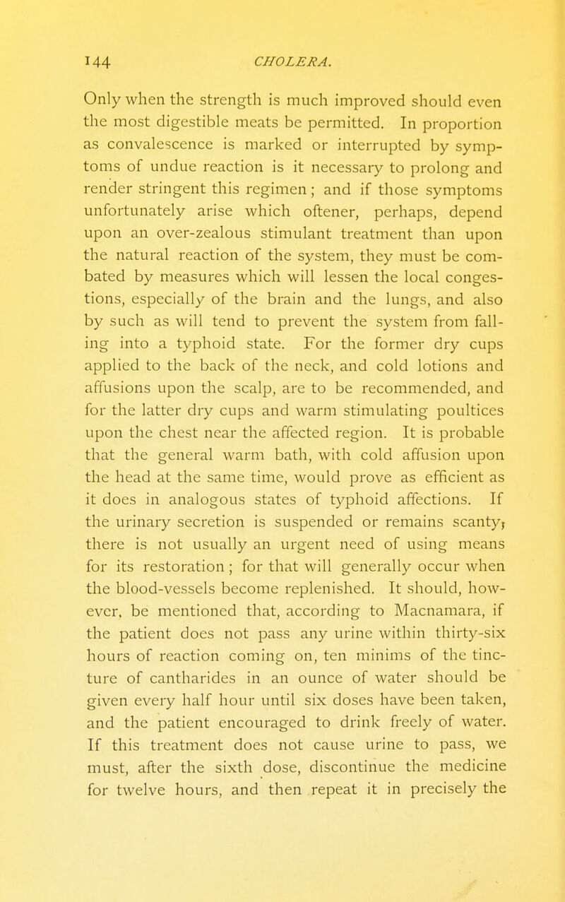 Only when the strength is much improved should even the most digestible meats be permitted. In proportion as convalescence is marked or interrupted by symp- toms of undue reaction is it necessary to prolong and render stringent this regimen; and if those symptoms unfortunately arise which oftener, perhaps, depend upon an over-zealous stimulant treatment than upon the natural reaction of the system, they must be com- bated by measures which will lessen the local conges- tions, especially of the brain and the lungs, and also by such as will tend to prevent the system from fall- ing into a typhoid state. For the former dry cups applied to the back of the neck, and cold lotions and affusions upon the scalp, are to be recommended, and for the latter dry cups and warm stimulating poultices upon the chest near the affected region. It is probable that the general warm bath, with cold affusion upon the head at the same time, would prove as efficient as it does in analogous states of typhoid affections. If the urinaiy secretion is suspended or remains scanty, there is not usually an urgent need of using means for its restoration; for that will generally occur when the blood-vessels become replenished. It should, how- ever, be mentioned that, according to Macnamara, if the patient does not pass any urine within thirty-six hours of reaction coming on, ten minims of the tinc- ture of cantharides in an ounce of water should be given every half hour until six doses have been taken, and the patient encouraged to drink freely of water. If this treatment does not cause urine to pass, we must, after the sixth dose, discontinue the medicine for twelve hours, and then repeat it in precisely the