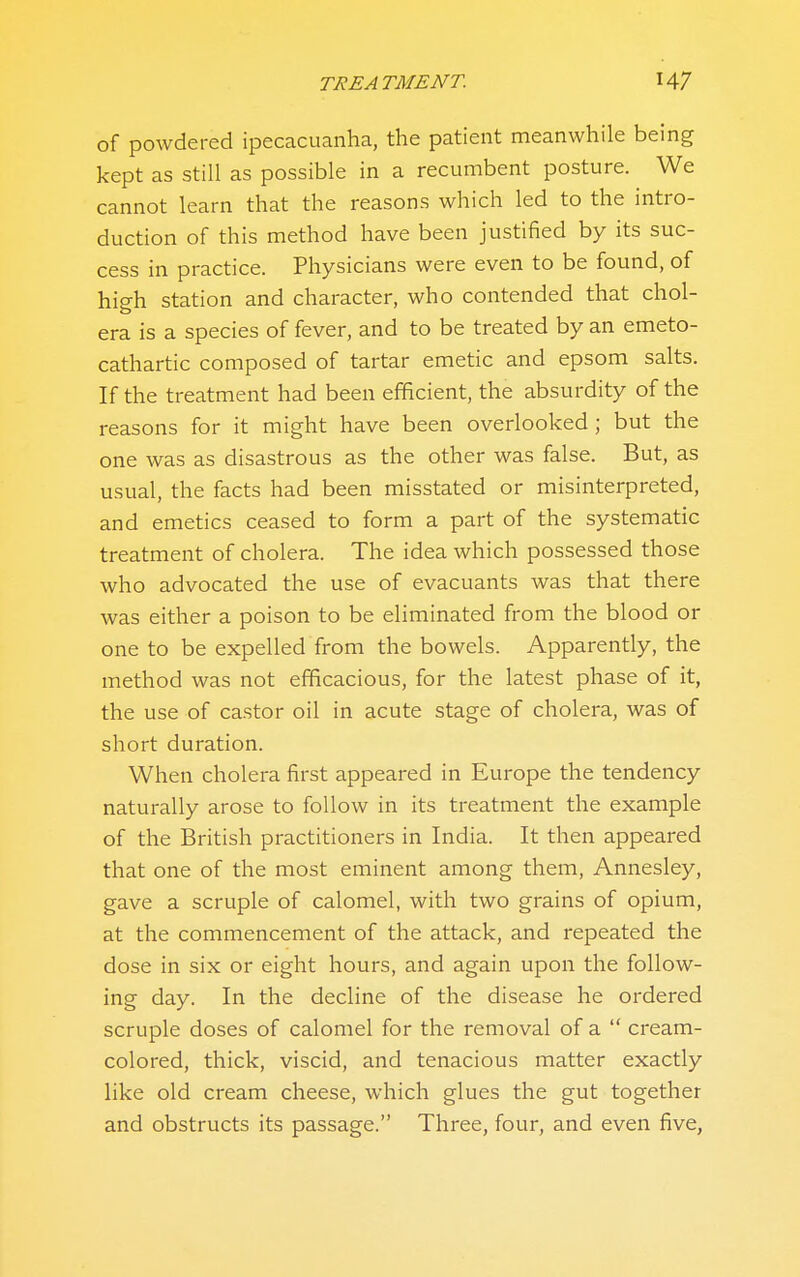 of powdei-ed ipecacuanha, the patient meanwhile being kept as still as possible in a recumbent posture. We cannot learn that the reasons which led to the intro- duction of this method have been justified by its suc- cess in practice. Physicians were even to be found, of high station and character, who contended that chol- era is a species of fever, and to be treated by an emeto- cathartic composed of tartar emetic and epsom salts. If the treatment had been efficient, the absurdity of the reasons for it might have been overlooked ; but the one was as disastrous as the other was false. But, as usual, the facts had been misstated or misinterpreted, and emetics ceased to form a part of the systematic treatment of cholera. The idea which possessed those who advocated the use of evacuants was that there was either a poison to be eliminated from the blood or one to be expelled from the bowels. Apparently, the method was not efficacious, for the latest phase of it, the use of castor oil in acute stage of cholera, was of short duration. When cholera first appeared in Europe the tendency naturally arose to follow in its treatment the example of the British practitioners in India. It then appeared that one of the most eminent among them, Annesley, gave a scruple of calomel, with two grains of opium, at the commencement of the attack, and repeated the dose in six or eight hours, and again upon the follow- ing day. In the decline of the disease he ordered scruple doses of calomel for the removal of a  cream- colored, thick, viscid, and tenacious matter exactly like old cream cheese, which glues the gut together and obstructs its passage. Three, four, and even five,