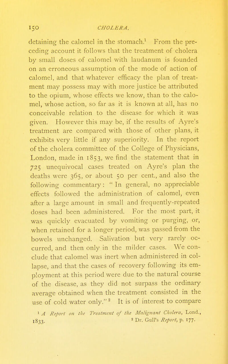 detaining the calomel in the stomach.^ From the pre- ceding account it follows that the treatment of cholera by small doses of calomel with laudanum is founded on an erroneous assumption of the mode of action of calomel, and that whatever efficacy the plan of treat- ment may possess may with more justice be attributed to the opium, whose effects we know, than to the calo- mel, whose action, so far as it is known at all, has no conceivable relation to the disease for which it was given. However this may be, if the results of Ayre's treatment are compared with those of other plans, it exhibits very little if any superiority. In the report of the cholera committee of the College of Physicians, London, made in 1853, we find the statement that in 725 unequivocal cases treated on Ayre's plan the deaths were 365, or about 50 per cent, and also the following commentary:  In general, no appreciable effects followed the administration of calomel, even after a large amount in small and frequently-repeated doses had been administered. For the most part, it was quickly evacuated by vomiting or purging, or, when retained for a longer period, was passed from the bowels unchanged. Salivation but very rarely oc- curred, and then only in the milder cases. We con- clude that calomel was inert when administered in col- lapse, and that the cases of recovery following its em- ployment at this period were due to the natural course of the disease, as they did not surpass the ordinaiy average obtained when the treatment consisted in the use of cold water only. ^ It is of interest to compare ' A Report on the Treatment of the Malignant Cholera, Lond., 1833. 2 Dr. Gull's Report, p. 177.