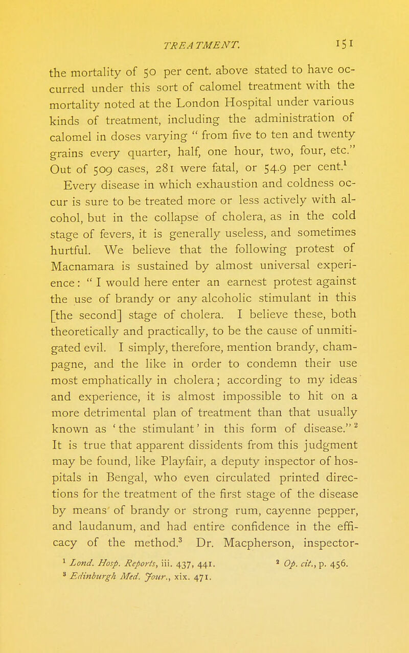 the mortality of 50 per cent, above stated to have oc- curred under this sort of calomel treatment with the mortality noted at the London Hospital under various kinds of treatment, including the administration of calomel in doses varying  from five to ten and twenty grains every quarter, half, one hour, two, four, etc. Out of 509 cases, 281 were fatal, or 54.9 per cent.^ Every disease in which exhaustion and coldness oc- cur is sure to be treated more or less actively with al- cohol, but in the collapse of cholera, as in the cold stage of fevers, it is generally useless, and sometimes hurtful. We believe that the following protest of Macnamara is sustained by almost universal experi- ence :  I would here enter an earnest protest against the use of brandy or any alcoholic stimulant in this [the second] stage of cholera. I believe these, both theoretically and practically, to be the cause of unmiti- gated evil. I simply, therefore, mention brandy, cham- pagne, and the like in order to condemn their use most emphatically in cholera; according to my ideas and experience, it is almost impossible to hit on a more detrimental plan of treatment than that usually known as ' the stimulant' in this form of disease. It is true that apparent dissidents from this judgment may be found, like Playfair, a deputy inspector of hos- pitals in Bengal, who even circulated printed direc- tions for the treatment of the first stage of the disease by means of brandy or strong rum, cayenne pepper, and laudanum, and had entire confidence in the effi- cacy of the method.^ Dr. Macpherson, inspector- ^ Land. Hasp. Reports, iii. 437, 441. ' Op. cit., p. 456. ' Edinburgh Med. Jour., xix. 471.