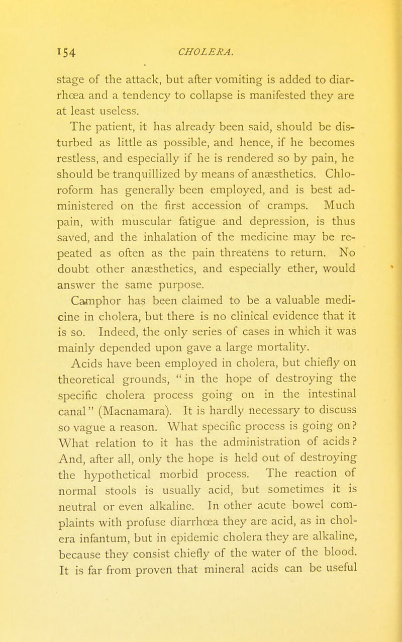 stage of the attack, but after vomiting is added to diar- rhoea and a tendency to collapse is manifested they are at least useless. The patient, it has already been said, should be dis- turbed as little as possible, and hence, if he becomes restless, and especially if he is rendered so by pain, he should be tranquillized by means of anaesthetics. Chlo- roform has generally been employed, and is best ad- ministered on the first accession of cramps. Much pain, with muscular fatigue and depression, is thus saved, and the inhalation of the medicine may be re- peated as often as the pain threatens to return. No doubt other anaesthetics, and especially ether, would answer the same purpose. Cajiiphor has been claimed to be a valuable medi- cine in cholera, but there is no clinical evidence that it is so. Indeed, the only series of cases in which it was mainly depended upon gave a large mortality. Acids have been employed in cholera, but chiefly on theoretical grounds,  in the hope of destroying the specific cholera process going on in the intestinal canal (Macnamara). It is hardly necessary to discuss so vague a reason. What specific process is going on? What relation to it has the administration of acids ? And, after all, only the hope is held out of destroying the hypothetical morbid process. The reaction of normal stools is usually acid, but sometimes it is neutral or even alkaline. In other acute bowel com- plaints with profuse diarrhoea they are acid, as in chol- era infantum, but in epidemic cholera they are alkaline, because they consist chiefly of the water of the blood. It is far from proven that mineral acids can be useful