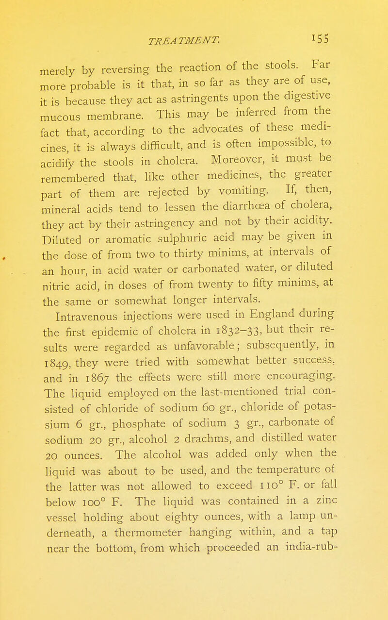 merely by reversing the reaction of the stools. Far more probable is it that, in so far as they are of use, it is because they act as astringents upon the digestive mucous membrane. This may be inferred from the fact that, according to the advocates of these medi- cines, it is always difficult, and is often impossible, to acidify the stools in cholera. Moreover, it must be remembered that, like other medicines, the greater part of them are rejected by vomiting. If, then, mineral acids tend to lessen the diarrhcea of cholera, they act by their astringency and not by their acidity. Diluted or aromatic sulphuric acid may be given in the dose of from two to thirty minims, at intervals of an hour, in acid water or carbonated water, or diluted nitric acid, in doses of from twenty to fifty minims, at the same or somewhat longer intervals. Intravenous injections were used in England during the first epidemic of cholera in 1832-33, but their re- sults were regarded as unfavorable; subsequently, in 1849, they were tried with somewhat better success, and in 1867 the effects were still more encouraging. The liquid employed on the last-mentioned trial con- sisted of chloride of sodium 60 gr., chloride of potas- sium 6 gr., phosphate of sodium 3 gr., carbonate of sodium 20 gr., alcohol 2 drachms, and distilled water 20 ounces. The alcohol was added only when the liquid was about to be used, and the temperature of the latter was not allowed to exceed 110° F. or fall below 100° F. The liquid was contained in a zinc vessel holding about eighty ounces, with a lamp un- derneath, a thermometer hanging within, and a tap near the bottom, from which proceeded an india-rub-