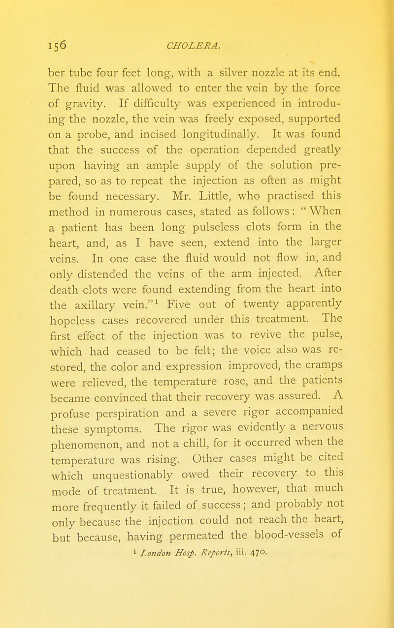 ber tube four feet long, with a silver nozzle at its end. The fluid was allowed to enter the vein by the force of gravity. If difficulty was experienced in introdu- ing the nozzle, the vein was freely exposed, supported on a probe, and incised longitudinally. It was found that the success of the operation depended greatly upon having an ample supply of the solution pre- pared, so as to repeat the injection as often as might be found necessary. Mr. Little, who practised this method in numerous cases, stated as follows :  When a patient has been long pulseless clots form in the heart, and, as I have seen, extend into the larger veins. In one case the fluid would not flow in, and only distended the veins of the arm injected. After death clots were found extending from the heart into the axillary vein.^ Five out of twenty apparently hopeless cases recovered under this treatment. The first effect of the injection was to revive the pulse, which had ceased to be felt; the voice also was re- stored, the color and expression improved, the cramps were relieved, the temperature rose, and the patients became convinced that their recoveiy was assured. A profuse perspiration and a severe rigor accompanied these symptoms. The rigor was evidently a nervous phenomenon, and not a chill, for it occurred when the temperature was rising. Other cases might be cited which unquestionably owed their recoveiy to this mode of treatment. It is true, however, that much more frequently it failed of,success; and probably not only because the injection could not reach the heart, but because, having permeated the blood-vessels of