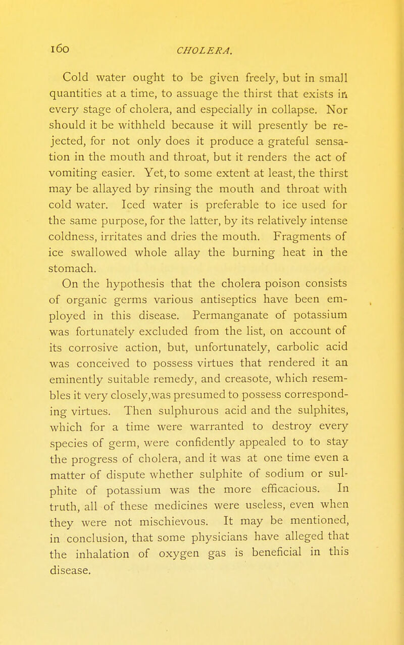 i6o Cold water ought to be given freely, but in small quantities at a time, to assuage the thirst that exists in every stage of cholera, and especially in collapse. Nor should it be withheld because it will presently be re- jected, for not only does it produce a grateful sensa- tion in the mouth and throat, but it renders the act of vomiting easier. Yet, to some extent at least, the thirst may be allayed by rinsing the mouth and throat with cold water. Iced water is preferable to ice used for the same purpose, for the latter, by its relatively intense coldness, irritates and dries the mouth. Fragments of ice swallowed whole allay the burning heat in the stomach. On the hypothesis that the cholera poison consists of organic germs various antiseptics have been em- ployed in this disease. Permanganate of potassium was fortunately excluded from the list, on account of its corrosive action, but, unfortunately, carbolic acid was conceived to possess virtues that rendered it an eminently suitable remedy, and creasote, which resem- bles it very closely,was presumed to possess correspond- ing virtues. Then sulphurous acid and the sulphites, which for a time were warranted to destroy every species of germ, were confidently appealed to to stay the progress of cholera, and it was at one time even a matter of dispute whether sulphite of sodium or sul- phite of potassium was the more efficacious. In truth, all of these medicines were useless, even when they were not mischievous. It may be mentioned, in conclusion, that some physicians have alleged that the inhalation of oxygen gas is beneficial in this disease.