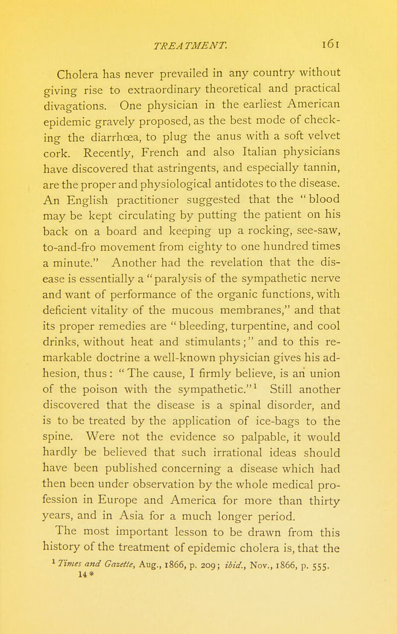 Cholera has never prevailed in any country without giving rise to extraordinary theoretical and practical divagations. One physician in the earliest American epidemic gravely proposed, as the best mode of check- ing the diarrhoea, to plug the anus with a soft velvet cork. Recently, French and also Italian physicians have discovered that astringents, and especially tannin, are the proper and physiological antidotes to the disease. An English practitioner suggested that the  blood may be kept circulating by putting the patient on his back on a board and keeping up a rocking, see-saw, to-and-fro movement from eighty to one hundred times a minute. Another had the revelation that the dis- ease is essentially a  paralysis of the sympathetic nerve and want of performance of the organic functions, with deficient vitality of the mucous membranes, and that its proper remedies are  bleeding, turpentine, and cool drinks, without heat and stimulants; and to this re- markable doctrine a well-known physician gives his ad- hesion, thus:  The cause, I firmly believe, is ah union of the poison with the sj^mpathetic.^ Still another discovered that the disease is a spinal disorder, and is to be treated by the application of ice-bags to the spine. Were not the evidence so palpable, it would hardly be believed that such irrational ideas should have been published concerning a disease which had then been under observation by the whole medical pro- fession in Europe and America for more than thirty years, and in Asia for a much longer period. The most important lesson to be drawn from this history of the treatment of epidemic cholera is, that the 1 Times and Gazette, Aug., l866, p. 209; ibid., Nov., 1866, p. 555.