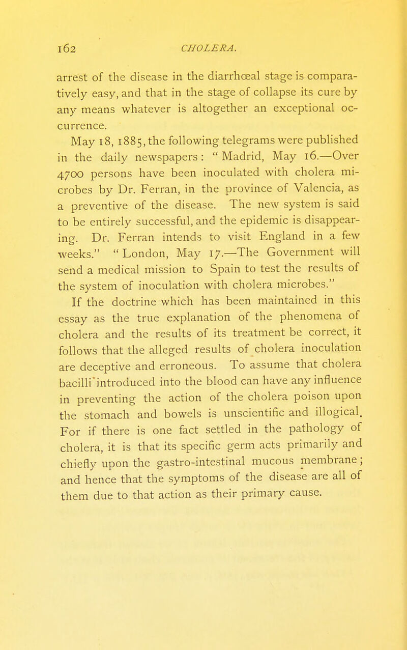 arrest of the disease in the diarrhceal stage is compara- tively easy, and that in the stage of collapse its cure by any means whatever is altogether an exceptional oc- currence. May i8, 1885, the following telegrams were published in the daily newspapers: Madrid, May 16—Over 4700 persons have been inoculated with cholera mi- crobes by Dr. Ferran, in the province of Valencia, as a preventive of the disease. The new system is said to be entirely successful, and the epidemic is disappear- ing. Dr. Ferran intends to visit England in a few weeks.  London, May 17.—The Government will send a medical mission to Spain to test the results of the system of inoculation with cholera microbes. If the doctrine which has been maintained in this essay as the true explanation of the phenomena of cholera and the results of its treatment be correct, it follows that the alleged results of cholera inoculation are deceptive and erroneous. To assume that cholera bacilliintroduced into the blood can have any influence in preventing the action of the cholera poison upon the stomach and bowels is unscientific and illogical. For if there is one fact settled in the pathology of cholera, it is that its specific germ acts primarily and chiefly upon the gastro-intestinal mucous membrane; and hence that the symptoms of the disease are all of them due to that action as their primary cause.