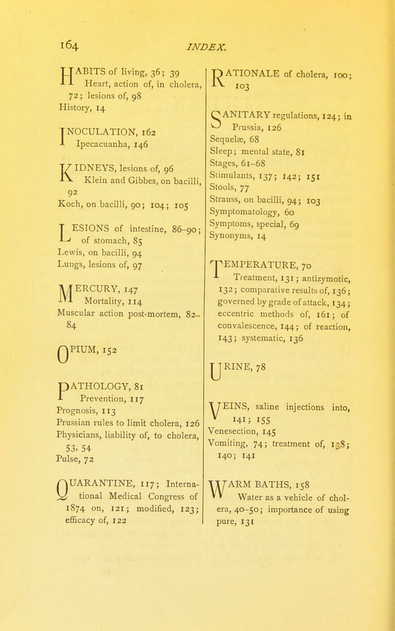 TJABITSof living, 36; 39 J- -I- Heart, action of, in cholera, 72; lesions of, 98 History, 14 INOCULATION, 162 J- Ipecacuanha, 146 KIDNEYS, lesions of, 96 Klein and Gibbes, on bacilli, 92 Koch, on bacilli, 90; 104; 105 LESIONS of intestine, 86-90; of stomach, 85 Lewis, on bacilli, 94 Lungs, lesions of, 97 MERCURY, 147 Mortality, 114 Muscular action post-mortem, 82- 84 QPIUM, 152 PATHOLOGY, 8i Prevention, 117 Prognosis, 113 Prussian rules to limit cholera, 126 Physicians, liability of, to cholera, 53. 54 Pulse, 72 QUARANTINE, 117; Interna- tional Medical Congress of 1874 on, 121; modified, 123; efficacy of, 122 pATIONALE of cholera, 100; 103 OANITARY regulations, 124; in ^ Prussia, 126 Sequelae, 68 Sleep; mental state, 81 Stages, 61-68 Stimulants, 137; 142; 151 Stools, 77 Strauss, on bacilli, 94; 103 Symptomatology, 60 Symptoms, special, 69 Synonyms, 14 nPEMPERATURE, 70 Treatment, 131; antizymotic, 132; comparative results of, 136; governed by grade of attack, 134; eccentric methods of, 161; of convalescence, 144; of reaction, 143; systematic, 136 IJRINE, 78 T7EINS, saline injections into, * 141J 155 Venesection, 145 Vomiting, 74; treatment of, 138; 140; 141 w ARM BATHS, 158 Water as a vehicle of chol- era, 40-50; importance of using pure, 131