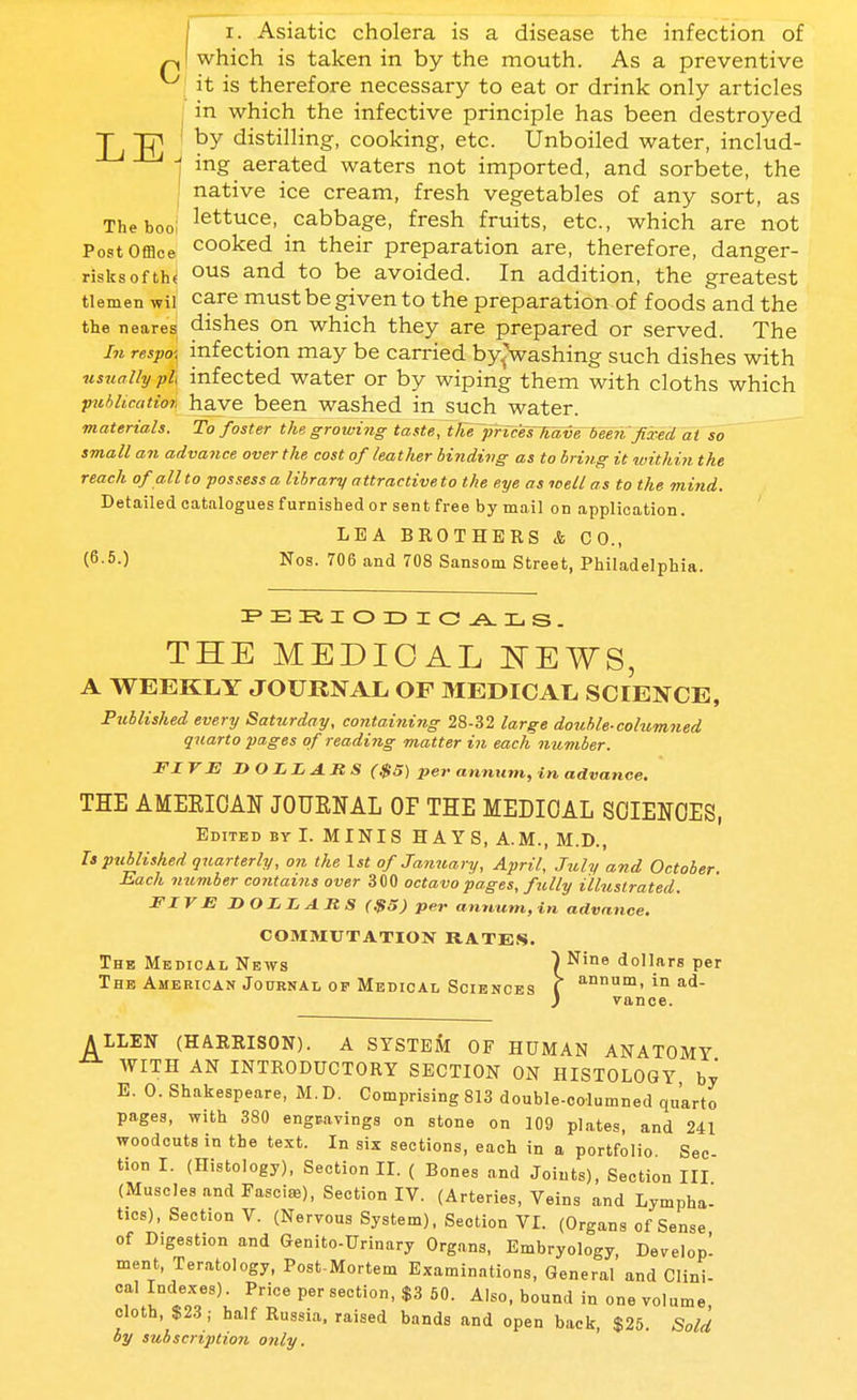 pi which is taken in by the mouth. As a preventive it is therefore necessary to eat or drink only articles j in which the infective principle has been destroyed T g] ' by distilling, cooking, etc. Unboiled water, includ- i ing aerated waters not imported, and sorbete, the ' native ice cream, fresh vegetables of any sort, as The boo; lettuce, cabbage, fresh fruits, etc., which are not Post Office cooked in their preparation are, therefore, danger- risks of th« and to be avoided. In addition, the greatest tlemen wil care must be given to the preparation of foods and the the nearesj dishes on which they are prepared or served. The In respo\ infection may be carried by.j'washing such dishes with usually pi infected water or by wiping them with cloths which pwhlicatio*, have been washed in such water. materials. To foster the growing taste, tfiej)rices~havrieen:fixed at so small an advance over the cost of leather binding as to bring it within the reach of all to possess a library attractive to the eye as well as to the mind. Detailedcataloguesfurnishedorsentfreebyma.il on application. LEA BROTHERS & CO., (6-50 Nos. 706 and 708 Sansom Street, Philadelphia. THE MEDICAL I^EWS, A WEEKLY JOURNAL OF MEDICAL SCIENCE, Published every Saturday, contaitiing 28-32 large double-columned quarto pages of reading matter in each number. FIVE DOLLARS (.$5) per annum, in advance. THE AMEEIOAN JOUENAL OF THE MEDICAL SOIENOES, Edited bv I. MINIS HAYS, A.M., M.D., Is published quarterly, on the \st of Jayiuary, April, July and October. Each number contains over 300 octavo pages, fully illustrated. FIVE DOLLARS ($5) per annum,in advance. C03IMUTATI0N RATE.S. The Medical News ^Nine dollars per The American Journal OP Medical Sciences ( in ad- } Vance. ALLEN (HARRISON). A SYSTEM OF HUMAN ANATOMY WITH AN INTRODUCTORY SECTION ON HISTOLOGY by E. 0. Shakespeare, M. D. Comprising 813 double-columned quarto pages, with 380 engcavings on stone on 109 plates, and 241 woodcuts in the text. In six sections, each in a portfolio. Sec- tion I. (Histology), Section II. ( Bones and Joints), Section III (Muscles and FasciiB), Section IV. (Arteries, Veins and Lympha- tics), Section V. (Nervous System). Section VI. (Organs of Sense of Digestion and Genito-Urinary Organs, Embryology, Develop' ment. Teratology, Post-Mortem Examinations, General and Clini- i perfection, $3 50. Also, bound in one volume, cloth, $23; half Russia, raised bands and open back, $25. Sold by subscription only.