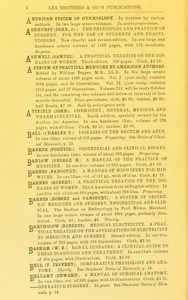 AMERICAN SYSTEM OF GYNiECOLOGY. In treatises by various autliors. In two large octavo volumes. In active freparation. ASHHURST (JOHN, Jr.) THE PRINCIPLES AND PRACTICE OF SURGERY. FOR THE USE OF STUDENTS AND PRACTI- TIONERS. New (fourth) and revised edition. In one large and handsome octavo volume of 1100 pages, with 575 woodcuts. In press. ASHWELL (SAMUEL). A PRACTICAL TREATISE ON THE DIS- BASES OF WOMEN. Third edition. 520 pages. Cloth, $8 50. ASYSTEM OF PRACTICAL MEDICINE BY AMERICAN AUTHORS. Edited by William Pepper, M.D., LL.D. In five large octavo volumes of about 1100 pages each. Vol. I. (just ready) contains 1094 pages, and 24 illustrations. Vol. II. {just ready) contains 1312 pages, and 27 illustrations. Volume III. will be ready October 1st, and the remaining two volumes will follow at intervals of four months thereafter. Price per volume, cloth, $5 00; leather, $6 00; half Russia, $7 00. Sold hy subscription only. ATTFIELD (JOHN). CHEMISTRY ; . GENERAL, MEDICAL AND PHARMACEUTICAL. Tenth edition, specially revised by the Author for America In one handsome 12mo. volume of 728 pages, with 87 illus. Cloth, $2 50 ; leather, $3 00. ■DALL (CHARLES B.) DISEASES OF THE RECTUM AND ANUS. In one 12mo. volume of 550 pages. Preparing. See Series of Clini- cal Manuals, p. 13. BARKER (FORDYCE.) OBSTETRICAL AND CLINICAL ESSAYS. In one handsome 12mo. volume of about 300 pages. Preparing. •DARLOW (GEORGE H.) A MANUAL OF THE PRACTICE OF ^ MEDICINE. In one 8vo. volume of 603 pages. Cloth, $2 50. •DARNES (FANCOURT). A MANUAL OF MIDWIFERY FOR MID- WIVES In one 12mo. vol. of 197 pp., with 50 illus. Cloth, $1 25. ■DARNES (ROBERT). A PRACTICAL TREATISE ON THE DIS- ^ EASES OF WOMEN. Third American from 3dEnglish edition. In one 8vo. vol. of about 800 pages, with about 200 illus. Preparing. T3ARNES (ROBERT and FANCOURT). A SYSTEM OF OBSTET- ■D Ric MEDICINE AND SURGERY, THEORETICAL AND CLIN- ICAL. The Section on Embryology by Prof. Milnes Marshall. In one large octavo volume of about lOCO pages, profusely illus- trated. Cloth, ©5; leather, $6. Shortly. TiARTHOLOV^T (ROBERTS). MEDICAL ELECTRICITY. A PRAC •D TIC AL TREATISE ON THE APPLICATIONS OF ELECTRICITY TO MEDICINE AND SURGERY. Second edition. In one 8vo. volume of 292 pages, with 109 illustrations. Cloth, $2 50. DASHAM (W. R.) RENAL DISEASES ; A CLINICAL GUIDE TO THEIRDIAGNOSIS AND TREATMENT. In one 12mb. volume of 304 pages, with illustrations. Cloth, $2 00. ■DELL (F. JEIFRE-S). COMPARATIVE PHYSIOLOGY AND ANA- ^ TOMY Shortly. See Strideiits' Series of Manuals, p. 14. ■DELLAMY (EDWARD). A MANUAL OF SURGICAL ANATOMY. ^ In one]2mo.vol. of300 pages,with50illustrations. Cloth, $2 2o. OPERATIVE SURGERY. Inpress. See Students'Series of ]\Ian- uals, p. 14.