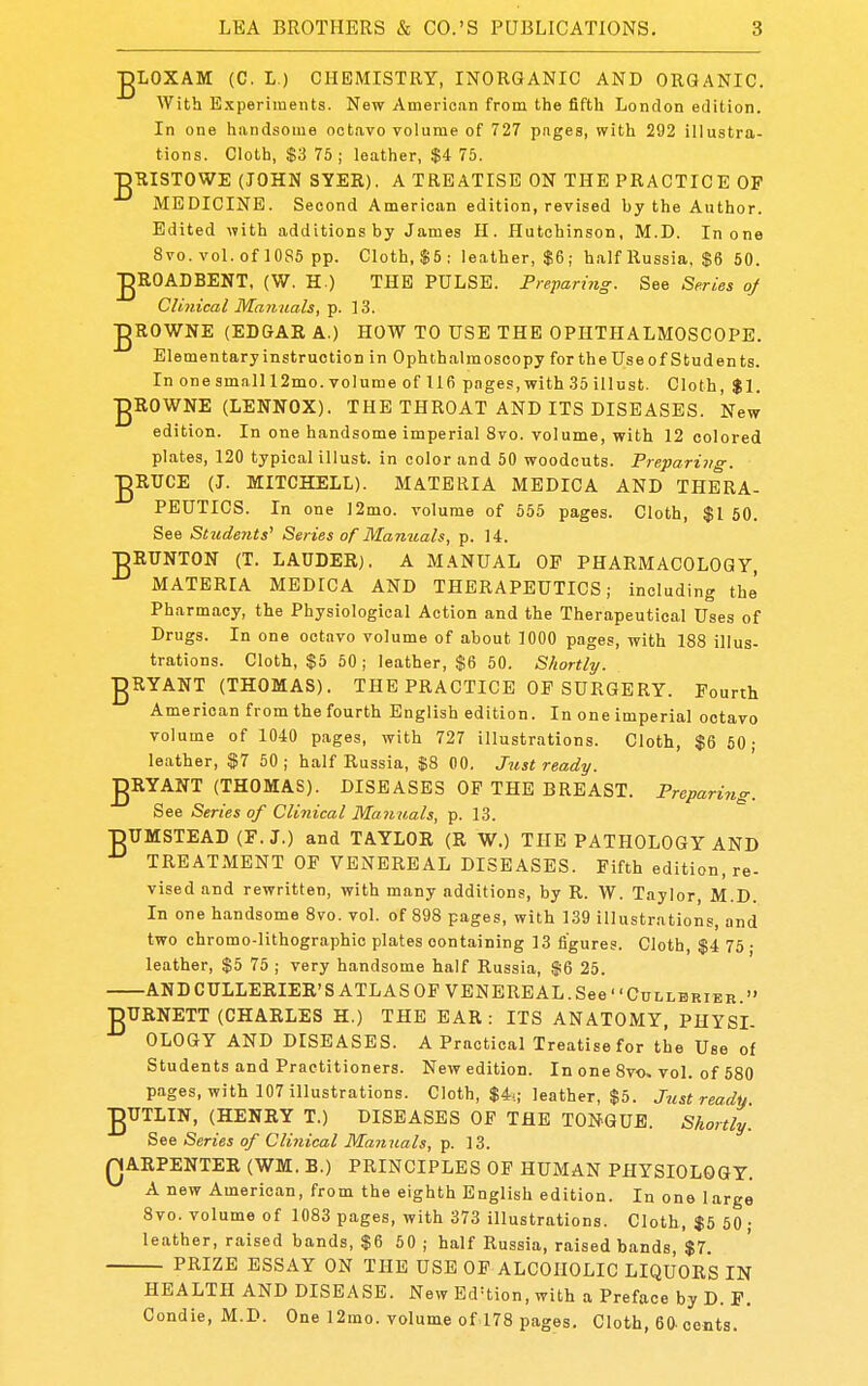 •gLOXAM (C. L.) CHEMISTRY, INORGANIC AND ORGANIC. With E.xperiments. New American from the fifth London edition. In one handsome octavo volume of 727 pages, with 292 illustra- tions. Cloth, $3 76; leather, $4 75. jgRISTOWE (JOHN SYER). A TREATISE ON THE PRACTICE OF MEDICINE. Second American edition, revised by the Author. Edited with additions by James II. Hutchinson, M.D. In one 8vo. vol. of 1085 pp. Cloth, $5: leather, $6; half Russia, $6 50. gROADBENT, (W. H ) THE PULSE. Preparing. See Series of Clinical Manuals, p. 13. jgROWNE (EDGAR A.) HOW TO USE THE OPHTHALMOSCOPE. Elementary instruction in Ophthalmoscopy for the Use of Stud en ts. In one small 12mo. volume of 116 pages, with 35 illust. Cloth, $1. •gROWNE (LENNOX). THE THROAT AND ITS DISEASES. New edition. In one handsome imperial 8vo. volume, with 12 colored plates, 120 typical illust. in color and 50 woodcuts. Preparing. •gRTJCE (J. MITCHELL). BIATERIA MEDICA AND THERA- PEUTICS. In one ]2mo. volume of 555 pages. Cloth, $1 50. See Students' Series of Manuals, p. 14. ■DRITNTON (T. LAUDER), A MANUAL OP PHARMACOLOGY, MATERIA MEDICA AND THERAPEUTICS; including thj Pharmacy, the Physiological Action and the Therapeutical Uses of Drugs. In one octavo volume of about 1000 pages, with 188 illus- trations. Cloth, $5 50 ; leather, $6 50. Shortly. gRYANT (THOMAS). THE PRACTICE OE SURGERY. Fourth American from the fourth English edition. In one imperial octavo volume of 1040 pages, with 727 illustrations. Cloth, $6 50- leather, $7 50 ; half Russia, |8 00. Just ready. ■gRYANT (THOMAS). DISEASES OF THE BREAST. Preparing. See Series of Clinical Manuals, p. 13. BUMSTEAD (F. J.) and TAYLOR (R W.) THE PATHOLOGY AND TREATMENT OF VENEREAL DISEASES. Fifth edition, re- vised and rewritten, with many additions, by R. W. Taylor, M.D. In one handsome 8vo. vol. of 898 pages, with 139 illustrations, and two chromo-lithographio plates containing 13 figures. Cloth, $4 75 • leather, $5 75 ; very handsome half Russia, $6 25. ANDCULLERIER'S ATLAS OF VENEREAL. See CuLLBRiEB. ■gURNETT (CHARLES H.) THE EAR : ITS ANATOMY, PHYSI- OLOGY AND DISEASES. A Practical Treatise for the Use of Students and Practitioners. New edition. In one 8vo. vol. of 580 pages, with 107 illustrations. Cloth, $4-.; leather, $5. Just ready jgTJTLIN, (HENRY T.) DISEASES OF THE TONGUE. Shortly. See Series of Clinical Manuals, p. 13. QARPENTER (WM. B.) PRINCIPLES OF HUMAN PHYSIOLOGY. A new American, from the eighth English edition. In one large 8vo. volume of 1083 pages, with 373 illustrations. Cloth, $5 50 ; leather, raised bands, $6 60 ; half Russia, raised bands, $7. PRIZE ESSAY ON THE USE OF ALCOHOLIC LIQUORS IN HEALTH AND DISEASE. New Ed'tion, with a Preface by D. P. Condie, M.D. One 12mo. volume of 178 pages. Cloth, 60. cents.