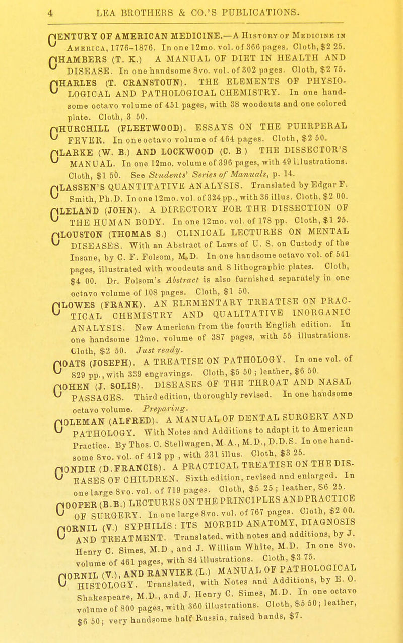 pENTURY OF AMERICAN MEDICINE.—A Histouy op Medicinb in ^ America. 1776-1876. In one 12mo. vol. of 366 pages. Cloth, $2 25. HHAMBERS (T. K.) A MANUAL OF DIET IN HEALTH AND ^ DISEASE. In one handsome 8vo. vol. of .^02 pages. Cloth, $2 75. pHARLES (T. CRANSTOUN). THE ELEMENTS OP PHYSIO- ^ LOGICAL AND PATHOLOGICAL CHEMISTRY. In one hand- some octavo volume of 451 pages, with 38 woodcuts and one colored plate. Cloth, 3 50. CHURCHILL (FLEETWOOD). ESSAYS ON THE PUERPERAL FEVER. In one octavo volume of 464 pages. Cloth, $2 50. pLARKE (W. B.) AND LOCKWOOD (C. B ) THE DISSECTOR'S ^ MANUAL. In one 12mo. volume of 396 pnges, with 49 illustrations. Cloth, $1 50. See Students' Series of Manuals, p. 14. CLASSEN'S QUANTITATIVE ANALYSIS. Tran.?lated by Edgar F. Smith, Ph.D. In one 12mo. vol. of 324 pp., with 36 illus. Cloth, $2 GO. pLELAND (JOHN). A DIRECTORY FOR THE DISSECTION OF ^ THE HUMAN BODY. In one 12mo. vol. of 178 pp. Cloth, $1 25. pLOTJSTON (THOMAS S.) CLINICAL LECTURES ON MENTAL ^ DISEASES. With an Abstract of Laws of U. S. on Custody of the Insane, by C. F. Folsom, M(.D. In one handsome octavo vol. of 541 pages, illustrated with woodcuts and 8 lithographic plates. Cloth, $4 00. Dr. Folsom's Abstract is also furnished separately in one octavo volume of 108 pages. Cloth, $1 50. nLOWES (FRANK). AN ELEMENTARY TREATISE ON PRAC ^ TICAL CHEMISTRY AND QUALITATIVE INORGANIC ANALYSIS. New American from the fourth English edition. In one handsome 12mo. volume of 387 pages, with 55 illustrations. Cloth, $2 50. Just ready. GOATS (JOSEPH). A TREATISE ON PATHOLOGY. In one vol. of 829 pp., with 339 engravings. Cloth, $5 60 ; le.ather, $6 50. pOHEN (J. SOLIS). DISEASES OF THE THROAT AND NASAL ^ PASSAGES. Third edition, thoroughly revised. In one handsome octavo volume. Frejiaring. pOLEMAN (ALFRED), A MANUAL OF DENTAL SURGERY AND ^ PATHOLOGY. With Notes and Additions to adapt it to American Practice. By Thos. C. Stellwagen, M. A., M.D., D.D.S. In one hand- some 8vo. vol. of 412 pp , with 331 illus. Cloth, $3 25. PONDIE (D.FRANCIS). A PRACTICAL TREATISE ON THE DIS- ^ EASES OP CHILDREN. Sixth edition, revised and enlarged. In one large 8vo. vol. of 719 pages. Cloth, $6 25 ; leather, S6 25. HOOPER (B.B.) LECTURES ON THE PRINCIPLES ANDPRACTICE ^ OF SURGERY. In one large 8vo. vol. of 767 pages. Cloth. «2 00. nORNIL (V.) SYPHILIS: ITS MORBID ANATOMY, DIAGNOSIS ^ AND TREATMENT. Translated, with notes and additions, by J. Henry C. Simes, M.D , and J. William White, M.D. In one 8vo. volume of 461 pages, with 84 illustrations. Cloth, $3 75. nORNIL V , AND RANVIER (L.) MANUAL OF PATHOLOGICAL G HISTOLOGY. Translated, with Notes and Additions, by E. 0. Shakespeare, M.D., and J. Henry C. Simes, M.D. In one octavo volume of 800 pages, with 360 illustrations. Cloth, $5 50 ; leather, $6 50; very handsome half Russia, raised bands, $7.