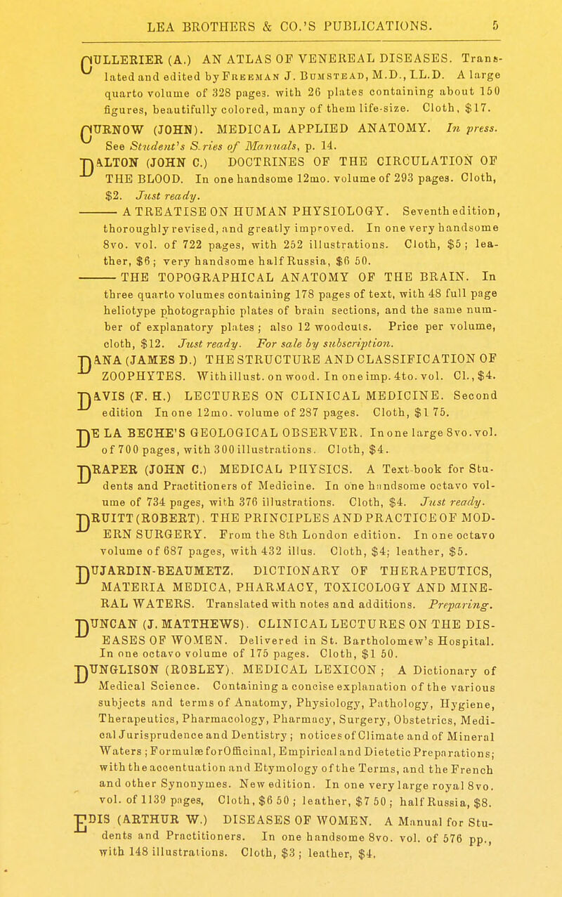 nULLERIER (A.) AN ATLAS OF VENEREAL DISEASES. Trans- latedand edited byFuBBMAN J. BuMSTEAD, M.D., LL.D. A large quarto volume of 328 pages, with 26 plates containing about 160 figures, beautifully colored, many of them life-size. Cloth, $17. QURNOW (JOHN). MEDICAL APPLIED ANATOMY. In press. See Student's S. ries of Manuals, p. 14. ■niVLTGN (JOHN C.) DOCTRINES OF THE CIRCULATION OP THE BLOOD. In one handsome 12mo. volume of 293 pages. Cloth, $2. Just ready. A TREATISE ON HUMAN PHYSIOLOGY. Seventh edition, thoroughly revised, .md greatly improved. In one very handsome 8vo. vol. of 722 pages, with 252 illustrations. Cloth, $5; lea- ther, $6; very handsome half Russia, $fi 50. THE TOPOGRAPHICAL ANATOMY OF THE BRAIN. In three quarto volumes containing 178 pages of text, with 48 full page heliotype photographic plates of brain sections, and the same num- ber of explanatory plates; also 12 woodcuts. Price per volume, cloth, $12. Jitst ready. For sale by suhscription. na.NA (JAMES D.) THE STRUCTURE AND CLASSIFICATION OF ZOOPHYTES. Withillust.onwood. Inoneimp.4to.vol. CI.,$4. ■na,VIS (F. H.) LECTURES ON CLINICAL MEDICINE. Second edition In one 12mo. volume of 287 pages. Cloth, $1 75. TJE LA HECHE'S GEOLOGICAL OBSERVER. Inone large 8vo. vol. ^ of 700 pages, with 300 illustrations. Cloth, $4. TJRAPER (JOHN C.) MEDICAL PHYSICS. A Text-book for Stu- dents and Practitioners of Medicine. In one hiindsome octavo vol- ume of 734 pages, with 376 illustrations. Cloth, $4. Just ready. T\RUITT (ROBERT). THE PRINCIPLES AND PRACTICE OF MOD- ERN SURGERY. From the 8th London edition. In one octavo volume of 687 pages, with 432 illus. Cloth, $4; leather, $5. ■nUJARDIN-BEAUMETZ. DICTIONARY OP THERAPEUTICS, MATERIA MEDICA, PHARMACY, TOXICOLOGY AND MINE- RAL WATERS. Translated with notes and additions. Preparing. nUNCAN (J.MATTHEWS). CLINICAL LECTURES ON THE DIS- EASES OP WOMEN. Delivered in St. Bartholomew's Hospital. In one octavo volume of 175 pages. Cloth, $1 50. ■]-|UNGLISON (ROBLEY). MEDICAL LEXICON; A Dictionary of Medical Science. Containing a concise explanation of the various subjects and terms of Anatomy, Physiology, Pathology, Hygiene, Therapeutics, Pharmacology, Pharmacy, Surgery, Obstetrics, Medi- oalJurisprudence and Dentistry; notices of Climate and of Mineral Waters ; Formulae forOffioinal, Empirical and Dietetic Preparations; with the accentuation and Etymology of the Terms, and the French and other Synonymes. New edition. In one very large royal 8vo. vol. of 1139 p.iges, Cloth, $6 50; leather, $7 50 ; half Russia, $8. JJDIS (ARTHUR W.) DISEASES OF WOMEN. A Manual for Stu- dents and Practitioners. In one handsome 8vo. vol. of 576 pp., with 148 illustrations. Cloth, $3 ; leather, $4.