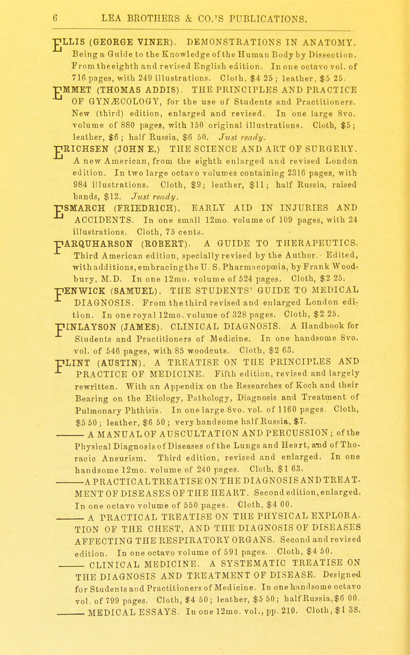 JJLLIS (GEORGE VINEE). DEMONSTRATIONS IN ANATOMY. Being a Guide to the Knowledge of the Human Body by Dissection. From theeighth and revised English edition. In one octavo vol. of 716 pages, with 249 illustration.';. Cloth, $4 25 ; leather, $5 25. pMMET (THOMAS ADDIS). THE PRINCIPLES AND PRACTICE OF GYNAECOLOGY, for the use of Students and Practitioners. New (third) edition, enlarged and revised. In one large 8vo. volume of 880 pages, with 150 original illustrations. Cloth, $5; leather, $6 ; half Russia, $6 50. Just ready. JJRICHSEN (JOHNE.) THE SCIENCE AND ART OF SURGERY. A new American, from the eighth enlarged and revised London edition. In two large octavo volumes containing 2316 pages, with 984 illustrations. Cloth, $9; leather, $11; half Russia, raised bands, $12. Just ready. ■pSMARCH (FEIEDRICH). EARLY AID IN INJURIES AND ACCIDENTS. In one small 12mo. volume of 109 pages, with 24 illustrations. Cloth, 75 cents. pARQUHARSON (ROBERT). A GUIDE TO THERAPEUTICS. Third American edition, specially revised by the Author. Edited, ■withadditions,embracingthe U. S. Pharmiicopoeia, by Fr.mk Wood- bury, M.D. In one 12mo. volume of 524 pages. Cloth, $2 25. pENWICK (SAMUEL), THE STUDENTS' GUIDE TO MEDICAL DIAGNOSIS. From the third revised and enlarged London edi- tion. In one royal 12mo. volume of 328 pages. Cloth, $2 25. piNLAYSON (JAMES). CLINICAL DIAGNOSIS. A Handbook for Students and Practitioners of Medicine. In one handsome 8vo. vol. of 546 pages, with 85 woodcuts. Cloth, $2 63. pLINT (AUSTIN), A TREATISE ON THE PRINCIPLES AND ^ PRACTICE OF MEDICINE. Fifth edition, revised and largely rewritten. With an Appendix on the Researches of Koch and their Bearing on the Etiology, Pathology, Diagnosis and Treatment of Pulmonary Phthisis. In one large 8vo. vol. of 1160 pages. Cloth, $5 50; leather, $6 50; very handsome half Russia, $7. A MANUALOF AUSCULTATION AND PERCUSSION; of the Physical Diagnosis of Diseases of the Lungs and Heart, aTid of Tho- racic Aneurism. Third edition, revised and enlarged. In one handsome 12mo. volume of 240 pages. Cloth, $1 63. A PRACTICALTRBATISE ON THE DIAGNOSIS AND TREAT- MENT OF DISEASES OF THE HEART. Second edition, enlarged. In one octavo volume of 550 pages. Cloth, $4 00. A PRACTICAL TREATISE ON THE PHYSICAL EXPLORA- TION OF THE CHEST, AND THE DIAGNOSIS OF DISEASES AFFECTING THE RESPIRATORY ORGANS. Second and revised edition. In one octavo volume of 591 pages. Cloth, $4 50. CLINICAL MEDICINE. A SYSTEMATIC TREATISE ON THE DIAGNOSIS AND TREATMENT OF DISEASE. Designed for Students and Practitioners of Medicine. In one handsome octavo vol. of 799 pages. Cloth, $4 50; leather, $5 50; halfRu.ssia,$6 00. MEDICAL ESSAYS. In one 12mo. vol., pp. 210. Cloth, $138.