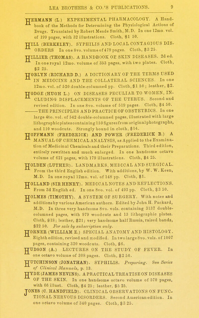 TTERMANN (L.) EXPERIMENTAL PHARMACOLOGY. A Iland- book of the Methods for Determining the Physiological Actions of Drugs. Translated by Robert Meiide Smith, M.D. In one 12mo. vol. of 199 pages, with 32 illustrations. Cloth, $1 50. TTILL (BERKELEY). SYPHILIS AND LOCAL CONTAGIOUS DIS- ORDERS In one 8vo.volumeof479 pages. Cloth, $3 25. TJILLIER (THOMAS). A HANDBOOK OE SKIN DISEASES. 2ded. In one royal 12mo. volume of 353 pages, with two plates. Cloth, $2 25. TJOBLYN (RICHARD D.) A DICTIONARY OP THE TERMS USED IN MEDICINE AND THE COLLATERAL SCIENCES. In one 12mo. vol. of 520 double-columned pp. Cloth, $1 50 ; leather, $2. TTODGE (HUGH L.) ON DISEASES PECULIAR TO WOMEN, IN- CLUDING DISPLACEMENTS OF THE UTERUS. Second and revised edition. In one 8vo. volume of 519 pages. Cloth, $4 50. THE PRINCIPLES AND PRACTICE OF OBSTETRICS. In one large 4to. vol. of 542 double-columned pages, illustrated with large lithographic plates containing 159 figures from original photographs, and 110 woodcuts. Strongly bound in cloth, $14. TTOFFMANN (FREDERICK) AND POWER (FREDERICK B.) A ^ MANUAL OF CHEMICAL ANALYSIS, as Applied to the Examina- tion of Medicinal Chemicals and their Preparations. Third edition, entirely rewritten and much enliirged. In one handsome octavo volume of 621 pages, with 179 illustrations. Cloth, $4 25. TTOLDEN (LUTHER). LANDMARKS, MEDICAL AND SURGICAL. From the third English edition. With additions, by W. W. Keen, M.D. In one royal ]2mo. vol. of 148 pp. Cloth, $1. ■JTOLLAND (SIR HENRY). MEDICAL NOTES AND REFLECTIONS. From 3d English ed. In one 8vo. vol. of 493 pp. Cloth, $3 50. gOLMES (TIMOTHY). A SYSTEM OF SU RGERY. With notes and additions by various American authors. Edited by John H. Packard, M.D. In three very handsome 8vo. vols, containing 3137 double- columned pages, with 979 woodcuts and 13 lithographic plates. Cloth, S18; leather, $21; very handsome half Russia, raised bands, $22 50. For sale by subscription only. gORNER (WILLIAM E.) SPECIAL ANATOMY AND HISTOLOGY . Eighth edition, revised and modified. In two large 8vo. vols, of 1007 ptiges, containing 320 woodcuts. Cloth, $6. gUDSON (A.) LECTURES ON THE STUDY OF FEVER. In one octavo volume of 308 pages. Cloth, $2 50. gUTCHINSON (JONATHAN). SYPHILIS. Preparing. See Series of Clinical Manuals, p. 18. gYDE (JAMES NEVINS). A PRACTICAL TREATISE ON DISEASES OF THE SKIN. In one handsome octavo volume of 570 pages, with 66 illust. Cloth, $4 25 ; le.ither, $5 25. TONES (C. HANDFIELD). CLINICAL OBSERVATIONS ON FUNC TIONAL NERVOUS DISORDERS. Second American edition. In one octavo volume of 340 pages. Cloth, $3 25.