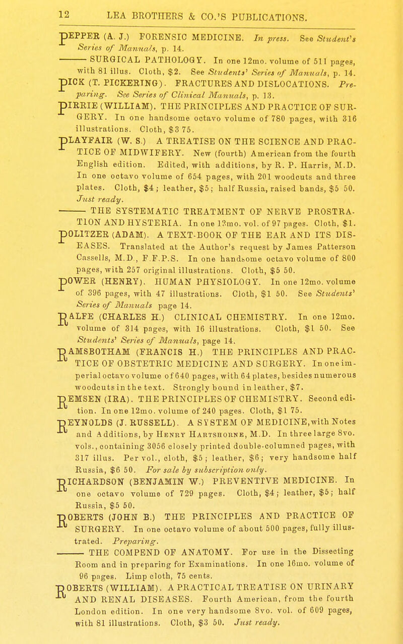 pEPPER (A, J,) FORENSIC MEDICINE. In press. See SHident's Series of Manuals, p. 14. SURGICAL PATHOLOGr. In one 12mo. volume of 511 pages, with 81 illus. Cloth, $2. See Students' Series of Ma?ina/s, p. 14. piCK (T. PICKERING). FRACTURES AND DISLOCATIONS. Pre- paring: See Series of Clinical Manuals, p. 13. piRRIE (WILLIAM). THE PRINCIPLES AND PRACTICE OF SUR- GERY. In one handsome octavo volume of 780 pages, with 316 illustrations. Cloth, $3 76. pLAYFAIR (W. S.) A TREATISE ON THE SCIENCE AND PRAC- TICE OF MIDWIFERY. New (fourth) American from the fourth English edition. Edited, with additions, by R. P. Harris, M.D. In one octavo volume of 654 pages, with 201 woodcuts and three plates. Cloth, $4; leather, $5; half Russia, raised bands, $5 50. Just ready. THE SYSTEMATIC TREATMENT OF NERVE PROSTRA- P TION AND HYSTERIA. In one l?.rao. vol. of 97 pages. Cloth, $1. OLITZER (ADAM). A TEXT-BOOK OF THE EAR AND ITS DIS- EASES. Translated at the Author's request by James Patterson C.issells, M.D , F.F.P.S. In one handsome octavo volume of 800 pages, with 257 original illustr.ations. Cloth, $5 50. pOWER (HENRY). HQMAN PHYSIOLOGY. In one 12mo. volume of 396 piiges, with 47 illustrations. Cloth, $1 50. See Students' Series of Manuals page 14. DALFE (CHARLES H.) CLINICAL CHEMISTRY. In one 12mo. volume of 314 pages, with 16 illustrations. Cloth, $1 50. See St7idents' Se7-ies of Mammals, page 14. TDAMSBOTHAM (FRANCIS H.) THE PRINCIPLES AND PRAC TICE OF OBSTETRIC MEDICINE AND SURGERY. Inoneim- perialoctavo volume of 640 pages, with 64 plates, besides numerous woodcuts in the text. Strongly bound in leather, $7. J^EMSEN (IRA). THE PRINCIPLES OF CHEMISTRY. Second edi- tion. In one 12mo. volume of 240 pages. Cloth, $1 75. •DEYNOLDS (J. RUSSELL). A SYSTEM OF MEDICINE,with Notes and Additions, by Henry Hartshoune, M.D. In three large 8vo. vols., containing 3056 closely printed double-columned pages, with 317 illus. Per vol., cloth, $5; leather, $6; very handsome half Russia, $6 50. For sole by subscription, on/y. ■piCHARDSON (BENJAMIN W.) PREVENTIVE MEDICINE. In one octavo volume of 729 pages. Cloth, $4; leather, $5j half Russia, $5 60. ■pOBERTS (JOHN B.) THE PRINCIPLES AND PRACTICE OF SURGERY. In one octavo volume of about 500 pages, fully illus- trated. Preparing-. THE COMPEND OF ANATOMY. For use in the Dissecting Room and in preparing for E.xaminations. In one 16mo. volume of 96 pages. Limp cloth, 75 cents. ■pOBERTS (WILLIAM). A PRACTICAL TREATISE ON URINARY AND RENAL DISEASES. Fourth American, from the fourth London edition. In one very handsome 8vo. vol. of 609 pages, with 81 illustrations. Cloth, $3 50. Just ready.