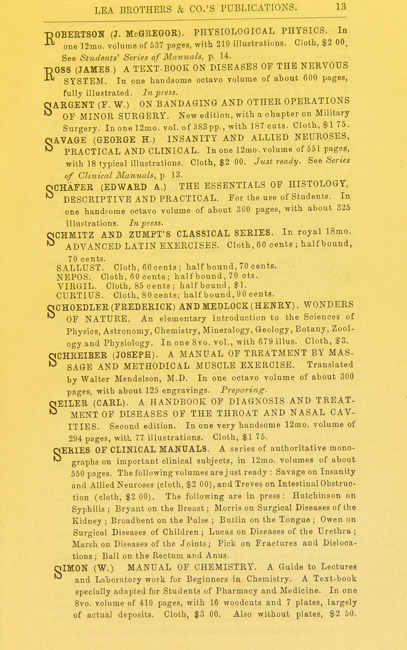 -nOBERTSON (J. McGREGOR). PHYSIOLOGICAL PHYSICS. In one 12mo. volume of 537 pages, with 219 illustrations. Cloth, $2 00. See Students' Series of Manuals, p. 14. -nOSS (JAMES ) A TEXT-BOOK ON DISEASES OP THE NERVOUS ^ SYSTEM. In one handsome octavo volume of about 600 pages, fully illustrated. Lt press. SARGENT (P. W.) ON BANDAGING AND OTHER OPERATIONS OF MINOR SURGERY. Nev? edition, with a chapter on Military Surgery. In one 12mo. vol. of 383pp., with 187 cuts. Cloth, $1 75. SAVAGE (GEORGE H.) INSANITY AND ALLIED NEUROSES, PRACTICAL AND CLINICAL. In one 12mo. volume of 551 pages, with 18 typical illustrations. Cloth, $2 00. Just ready. See Series of Clinical Manuals, p 13. OCHAFER (EDWARD A.) THE ESSENTIALS OP HISTOLOGY, DESCRIPTIVE AND PRACTICAL. For the use of Students. In one hand.'ome octavo volume of about 300 pages, with about 325 illustrations, hi press. SCHMITZ AND ZUMPT'S CLASSICAL SERIES. In royal 18mo. ADVANCED LATIN EXERCISES. Cloth, 60 cents ; half bound, 70 cents. SALLUST. Cloth, 60oents ; half bound, 70 cents. NEPOS. Cloth, 60 cents ; half bound, 70 cts. VIRGIL. Cloth, 85 cents ; half bound, $1. CURTIUS. Cloth, 80 cents; half bound, 90 cents. SCHOEDLER (FREDERICK) AND MEDLOCK(HENRY). WONDERS OF NATURE. An elementary introduction to the Sciences of Physics, Astronomy, Chemistry, Mineralogy, Geology, Botany, Zool- ogy and Physiology. In one 8vo. vol., with 679 illus. Cloth, $3. SCHREIBER (JOSEPH). A MANUAL OF TREATMENT BY MAS- SAGE AND METHODICAL MUSCLE EXERCISE. Translated by Walter Mendelson, M.D. In one octavo volume of about 300 pages, with about 125 engravings. Treparing- SEILER (CARL). A HANDBOOK OF DIAGNOSIS AND TREAT- MENT OP DISEASES OP THE THROAT AND NASAL CAV- ITIES. Second edition. In one very handsome 12[no. volume of 294 pages, with 77 illustrations. Cloth, $1 75. SERIES OF CLINICAL MANUALS. A series of authoritative mono- graphs on important clinical subjects, in 12mo. volumes of about 550 pages. The following volumes are just ready : Savage on Insanity and Allied Neuroses (cloth, $2 00), and Treves on Intestinal Obstruc- tion (cloth, $2 00). The following are in press: Hutchinson on Syphilis ; Bryant on the Breast; Morris on Surgical Diseases of the Kidney ; Broadbent on the Pulse ; Butlin on the Tongue ; Owen on Surgical Diseases of Children; Lucas on Diseases of the Urethra; Marsh on Diseases of the Joints; Pick on Fractures and Disloca- tions ; Ball on the Rectum and Anus. niMON (W.) MANUAL OF CHEMISTRY. A Guide to Lectures and Laboratory work for Beginners in Chemistry. A Text-book specially ad.npted for Students of Pharmacy and Medicine. In one 8vo. volume of 410 pages, with 16 woodcuts and 7 plates, largely of actual deposits. Cloth, $3 00. Also without plates, $2 60.