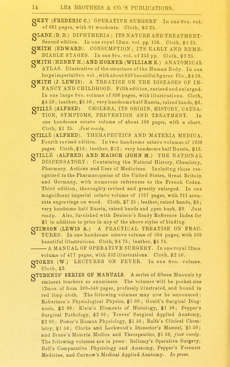 OKEY (FREDERIC C.) OPERATIVE SURGERY In one 8vo. vol. of 661 pages, with 81 woodcuts. Cloth, $3 25. JgLADE(D.D.) DIPHTHERIA; ITS NATURE AND TREATMENT- Second edition. In one royal 12ino. vol. pp. 158. Cloth, $125. OMITH (EDWARD). CONSUMPTION; ITS EARLY AND REME- ^ DIABLB STAGES. In one 8vo. vol. of 253 pp. Cloth, $2 25. gMITH (HENRY H.) AND HORNER (WILLIAM E.) ANATOMICAL ATLAS. Illustrative of the structure of the Human Body. In one large imperial8vo. vol., with about 650 be.Tutiful figures. CIo., $4 50. OMITH (J.LEWIS). A TREATISE ON THE DISEASES OF IN- FANCY AND CHILDHOOD. Fifthedition.revisedandenlarged. In one large 8vo. volume of 836 pages, with illustrations. Cloth, $4 50 ; leather, $5 60 ; very handsomehalf Russia, raised bands, $6. OTILLE (ALFRED). CHOLERA, ITS ORIGIN, HISTORY, CAUSA- TION, SYMPTOMS, PREVENTION AND TREATMENT. In one handsome octavo volume of about 160 pages, with a chart. Cloth, $1 25. Jnstrtady. QNTILLE (ALFRED). THERAPEUTICS AND MATERIA MEDICA. Fourth revised edition. In two handsome octavo volumes of 1936 pages. Cloth,$10; leather,$12; very handsome half Russia, $13. OTILLE (ALFRED) AND MAISCH (JOHN M.) THE NATIONAL DISPENSATORY: Containing the Natural History, Chemistry, Pharmacy, Actions and Uses of Medicines. Including those rec- ognized in the Pharmacopoeias of the United States, Great Britain and Germany, with numerous references to the French Codex. Third edition, thoroughly revised and greatly enlarged. In one magnificent imperial octavo volume of 1767 pages, with 311 accu- rate engravings on wood. Cloth, $7 25 ; leather, raised bands, $8 ; very handsome half Russia, raised bands and .open back, $9. Just ready. Also, furnished with Denison's Ready Reference Index for $1 in addition to price in any of the above styles of binding. OTIMSON (LEWIS A.) A PRACTICAL TREATISE ON FRAC- ^ TURES. In one handsome octavo volume of 584 pages, with 360 beautiful illustrations. Cloth, $4 75 ; leather, $5 75. A MANUAL OF OPERATIVE SURGERY. In oneroyal 12mo. volume of 477 pages, with 332 illustrations. Cloth, $2 50. OTOKES (W.) LECTURES ON FEVER. In one 8vo. volume. Cloth, $2. QTUDENTS' SERIES OF MANUALS. A series of fifteen Manuals by eminent teachers or examiners. The volumes will be pocket-size ]2mo3. of from 300-540 pages, profusely illustrated, and bound in red limp cloth. The following volumes may now be announced : Robertson's Physiological Physics, $2 00 ; Gould's Surgical Diag- nosis, $2 00; Klein's Elements of Histology, $1 50; Pepper's Surgical Pathology, $2 00 ; Treves' Surgical Applied Anatomy, $2 00 ; Power's Human Physiology, $1 50 ; Ralfe's Clinical Chem- istry, $1 50; Clarke and Lockwood's Dissector's Manual, $150; and Bruce's Materia Medica and Therapeutics, $1 50, just ready. The following volumes are in press : Bellamy's Operative Surgery, Bell's Comparative Physiology and Anatomy, Pepper's Forensic Medicine, and Curnow's Medical Applied Anatomy. In press.