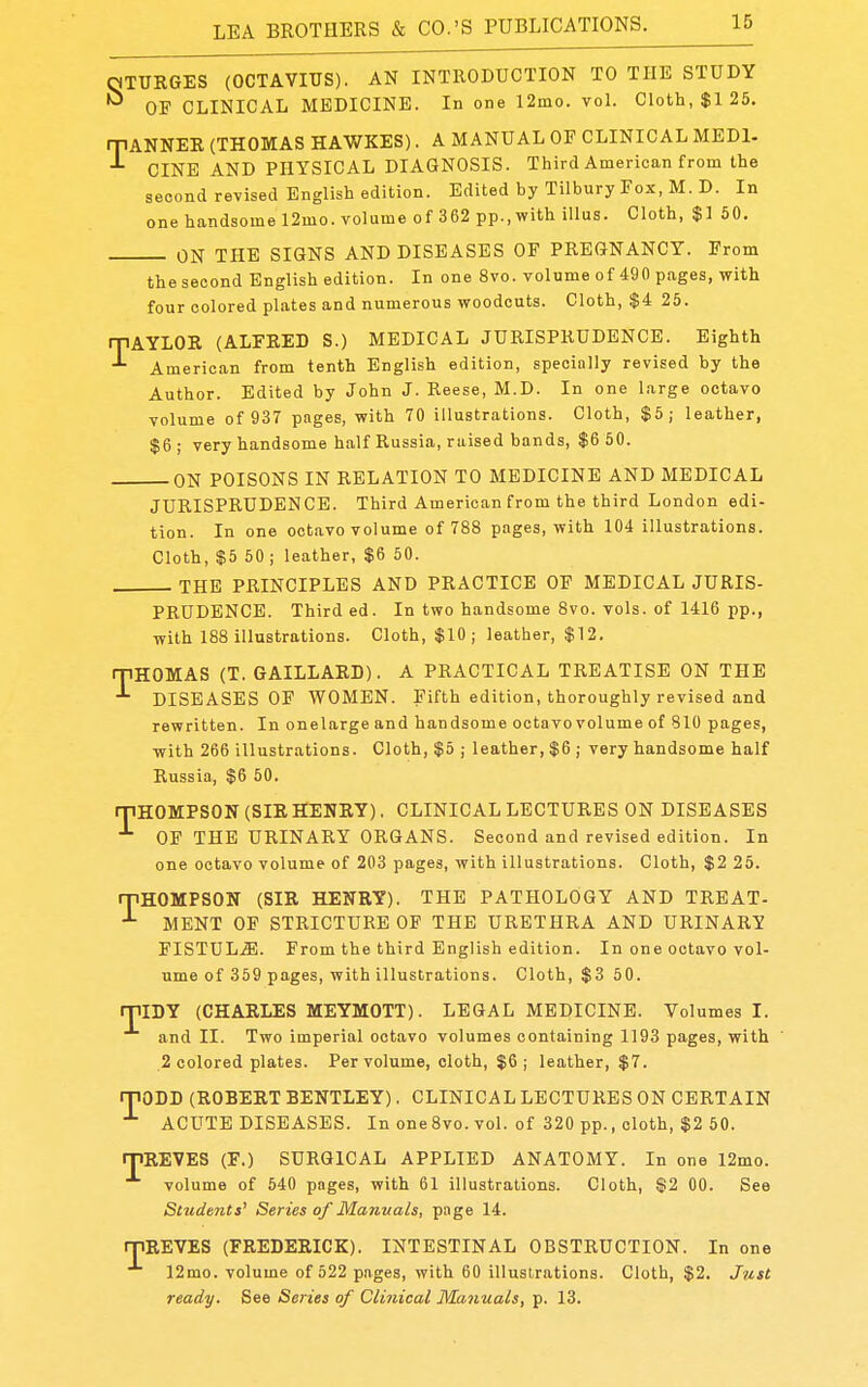 mURGES (OCTAVIUS). AN INTRODUCTION TO THE STUDY ^ OF CLINICAL MEDICINE. In one 12mo. voL Cloth, $125. mANNER (THOMAS HAWKES). A MANUAL OF CLINICAL MEDl- CINE AND PHYSICAL DIAGNOSIS. Third American from the second revised English edition. Edited by Tilbury Fox, M. D. In one handsome 12mo. volume of 362 pp., with iUus. Cloth, $1 50. ON THE SIGNS AND DISEASES OF PREGNANCY. From the second English edition. In one 8vo. volume of 490 pages, with four colored plates and numerous woodcuts. Cloth, $4 25. iJiAYLOR (ALFRED S.) MEDICAL JURISPRUDENCE. Eighth American from tenth English edition, specially revised by the Author. Edited by John J. Reese, M.D. In one large octavo volume of 937 pages, with 70 illustrations. Cloth, $5; leather, $6 ; very handsome half Russia, raised bands, $6 50. ON POISONS IN RELATION TO MEDICINE AND MEDICAL JURISPRUDENCE. Third American from the third London edi- tion. In one octavo volume of 788 pages, with 104 illustrations. Cloth, $5 50 ; leather, $6 50. THE PRINCIPLES AND PRACTICE OF MEDICAL JURIS- PRUDENCE. Third ed. In two handsome 8vo. vols, of 1416 pp., with 188 illustrations. Cloth, $10 j leather, $12. ipHOMAS (T. GAILLARD). A PRACTICAL TREATISE ON THE DISEASES OF WOMEN. Fifth edition, thoroughly revised and rewritten. In onelarge and handsome octavo volume of 810 pages, with 266 illustrations. Cloth, $5 ; leather, $6 ; very handsome half Russia, $6 50. rpHOMPSON (SIR HENRY). CLINICAL LECTURES ON DISEASES OF THE URINARY ORGANS. Second and revised edition. In one octavo volume of 203 pages, with illustrations. Cloth, $2 25. iJiHOMPSON (SIR HENRY). THE PATHOLOGY AND TRBAT- ^ MENT OF STRICTURE OF THE URETHRA AND URINARY FISTUL.^. From the third English edition. In one octavo vol- ume of 359 pages, with illustrations. Cloth, $3 50. T IDY (CHARLES MEYMOTT). LEGAL MEDICINE. Volumes I. and II. Two imperial octavo volumes containing 1193 pages, with 2 colored plates. Per volume, cloth, $6; leather, $7. rpOLD (ROBERT BENTLEY). CLINICAL LECTURES ON CERTAIN ACUTE DISEASES. In oneSvo. vol. of 320 pp., cloth, $2 50. rriREVES (F.) SURGICAL APPLIED ANATOMY. In one 12mo. volume of 540 pages, with 61 illustrations. Cloth, $2 00. See Students' Series of Manuals, page 14. rpREVES (FREDERICK). INTESTINAL OBSTRUCTION. In one 12mo. volume of 522 pages, with 60 illustrations. Cloth, $2. J?ist ready. See Series of Clinical Manuals, p. 13.