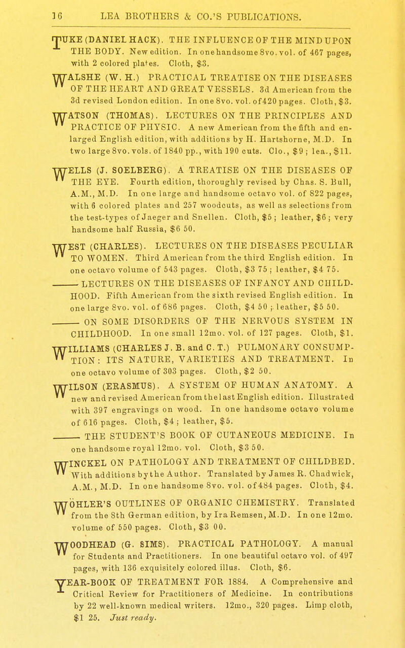 rjiUKE (DANIEL HACK). THE INFLUENCE OF THE MIND UPON THE BODY. New edition. In onehandsome 8vo. vol. of 467 pages, with 2 colored plates. Cloth, $3. WALSHE (W. H.) PRACTICAL TREATISE ON THE DISEASES OF THE HEART AND GREAT VESSELS. 3d American from the 3d revised London edition. In one 8vo. vol. of420 pages. Cloth, $3. WATSON (THOMAS). LECTURES ON THE PRINCIPLES AND ' ' PRACTICE OF PHYSIC. A new American from the fifth and en- larged English edition, with additions hy H. Hartshorne, M.D. In two large 8vo. vols, of 1840 pp., with 190 cuts. Clo.,$9; lea.,SH. WELLS (J. SOELBERG). A TREATISE ON THE DISEASES OF THE EYE. Fourth edition, thoroughly revised by Chas. S. Bull, A.M., M.D. In one large and handsome octavo vol. of 822 pages, with 6 colored plates and 257 woodcuts, as well as selections from the test-types of Jaeger and Snellen. Cloth, $5 j leather, $6 ; very handsome half Russia, $6 50. w EST (CHARLES). LECTURES ON THE DISEASES PECULIAR TO WOMEN. Third American from the third English edition. In one octavo volume of 543 pages. Cloth, $3 75 ; leather, $4 75. — LECTURES ON THE DISEASES OF INFANCY AND CHILD- HOOD. Fifth American from the sixth revised English edition. In one large 8vo. vol. of 686 pages. Cloth, $4 50 ; leather, $5 50. ON SOME DISORDERS OF THE NERVOUS SYSTEM IN CHILDHOOD. In one small 12mo. vol. of 127 pages. Cloth, $1. WILLIAMS (CHARLES J. B. and C. T.) PULMONARY CONSUMP- TION : ITS NATURE, VARIETIES AND TREATMENT. In one octavo volume of 303 pages. Cloth, $2 50. WILSON (ERASMUS). A SYSTEM OF HUMAN ANATOMY. A new andrevised American from the last English edition. Illustrated with 397 engravings on wood. In one handsome octavo volume of 616 pages. Cloth, $4 ; leather, $5. THE STUDENT'S BOOK OF CUTANEOUS MEDICINE. In one handsome royal 12mo. vol. Cloth, $3 50. WINCKEL ON PATHOLOGY AND TREATMENT OP CHILDBED. With additions by the Author. Translated by James R. Chad wick, A.M., M.D. In one handsome 8vo. vol. of 484 pages. Cloth, $4. WOHLER'S OUTLINES OF ORGANIC CHEMISTRY. Translated from the 8th German edition, by Ira Remsen, M.D. In one 12mo. volume of 550 pages. Cloth, $3 00. WOODHEAD (G. SIMS). PRACTICAL PATHOLOGY. A manual for Students and Practitioners. In one beautiful octavo vol. of 497 pages, with 136 exquisitely colored illus. Cloth, $6. ■YEAR-BOOK OF TREATMENT FOR 1884. A Comprehensive and Critical Review for Practitioners of Medicine. In contributions by 22 well-known medical writers. ]2mo., 320 pages. Limp cloth, $1 25. Just ready.