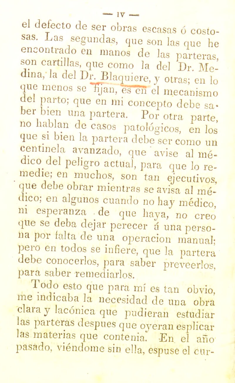 el defecto de ser obras escasas ó costo- sas. Las segundas, que son las que he encontrado en manos de las parteras, son cartillas, que como la del Dr. Me- dina/la del Di^Blaquiere, y otras; en lo que menos se lijan, eTéTi el mecanismo del parto; que en mi concepto debe sa- ber bien una partera. Por otra parte, no hablan de casos patológicos, en los que si bien la partera debe ser como un centinela avanzado, que avise al mé- dico del peligro actual, para que lo re- medie; en muchos, son tan ejecutivos que debe obrar mientras se avisa al mé- dico; en algunos cuando no hay médico ni esperanza de que haya, no creo que se deba dejar perecer á una perso- na por falta de una operación manual- pero en todos se infiere, que la partera debe conocerlos, para saber preveérios, para saber remediarlos. Todo esto que para mí es tan obvio, me indicaba la necesidad de una obra clara y lacónica que pudieran estudiar as parteras después que oyeran esplicar las materias que contenía. En el año pasado, viéndome sin ella, espuse el cur-