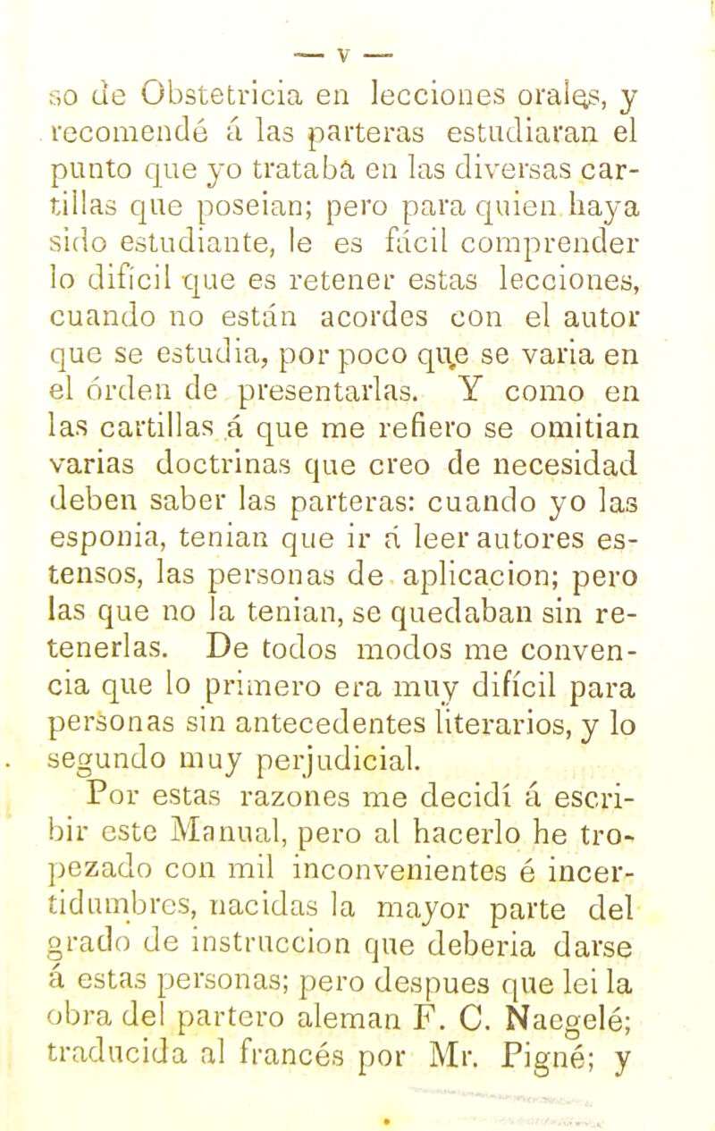 so de Obstetricia en lecciones orales, y recomendé á las parteras estudiaran el punto que yo trataba en las diversas car- tillas que poseian; pero para quien haya sido estudiante, le es fácil comprender lo difícil que es retener estas lecciones, cuando no están acordes con el autor que se estudia, por poco qi\e se varia en el orden de presentarlas. Y como en las cartillas á que me refiero se omitian varias doctrinas que creo de necesidad deben saber las parteras: cuando yo las esponia, tenían que ir á leer autores es- tensos, las personas de aplicación; pero las que no la tenían, se quedaban sin re- tenerlas. De todos modos me conven- cía que lo primero era muy difícil para personas sin antecedentes literarios, y lo segundo muy perjudicial. Por estas razones me decidí á escri- bir este Manual, pero al hacerlo he tro- pezado con mil inconvenientes é incer- tidumbres, nacidas la mayor parte del grado de instrucción que deberla darse á estas personas; pero después que lei la obra del partero alemán F. C. Nacgelé; traducida al francés por Mr. Pigné; y