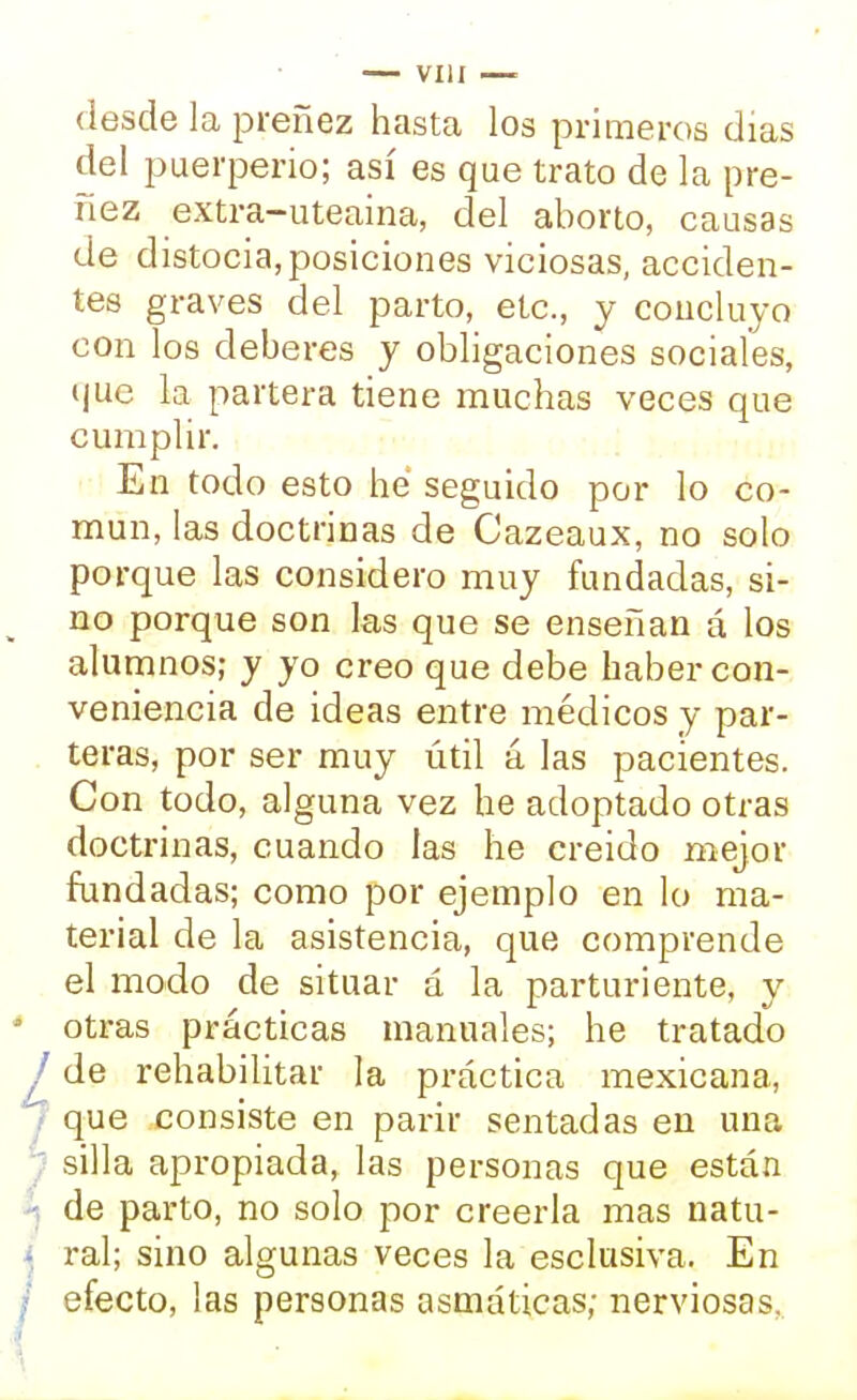 desde la preñez hasta los primeros días del puerperio; así es que trato de la pre- ñez extra-uteaina, del aborto, causas de distocia, posiciones viciosas, acciden- tes graves del parto, etc., y concluyo con los deberes y obligaciones sociales, que h partera tiene muchas veces que cumplir. En todo esto he seguido por lo co- mún, las doctrinas de Cazeaux, no solo porque las considero muy fundadas, si- no porque son las que se enseñan á los alumnos; y yo creo que debe haber con- veniencia de ideas entre médicos y par- teras, por ser muy útil á las pacientes. Con todo, alguna vez he adoptado otras doctrinas, cuando las he creido mejor fundadas; como por ejemplo en lo ma- terial de la asistencia, que comprende el modo de situar á la parturiente, y otras prácticas manuales; he tratado de rehabilitar la práctica mexicana, que consiste en parir sentadas en una silla apropiada, las personas que están de parto, no solo por creerla mas natu- ral; sino algunas veces la esclusiva. En efecto, las personas asmáticas; nerviosas,