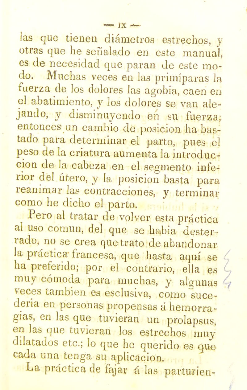 las que tienen diámetros estrechos, y otras que he señalado en este manual, es de necesidad que paran de este mo- do. Muchas veces en las primíparas la fuerza de los dolores las agobia, caen en el abatimiento, y los dolores se van ale- jando, y disminuyendo en su fuerza; entonces un cambio de posición ha bas- tado para determinar el parto, pues el peso de la criatura aumenta la introduc- ción de la cabeza en el segmento infe- rior del útero, y la posición basta para reanimar las contracciones, y terminar como he dicho el parto. Pero al tratar de volver esta práctica al uso común, del que se habia dester- rado, no se crea que trato de abandonar la práctica francesa, que hasta aquí se ha preferido; por el contrario, ella es muy cómoda para muchas, y algunas veces también es esclusiva, como suce- dería en personas propensas á hemorra- gias, en las que tuvieran un prolapsus, en las que tuvieran los estrechos muy dilatados etc.; lo que he querido es que cada una tenga su aplicación. La práctica de fajar á las partun'en-