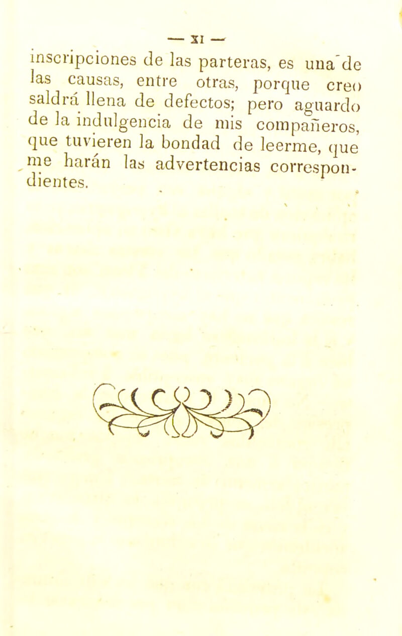 — SI — inscripciones de las parteras, es una'de las causas, entre otras, porque creo saldrá llena de defectos; pero aguardo de la indulgencia de mis compañeros, que tuvieren la bondad de leerme, que me harán las advertencias correspon- dientes.