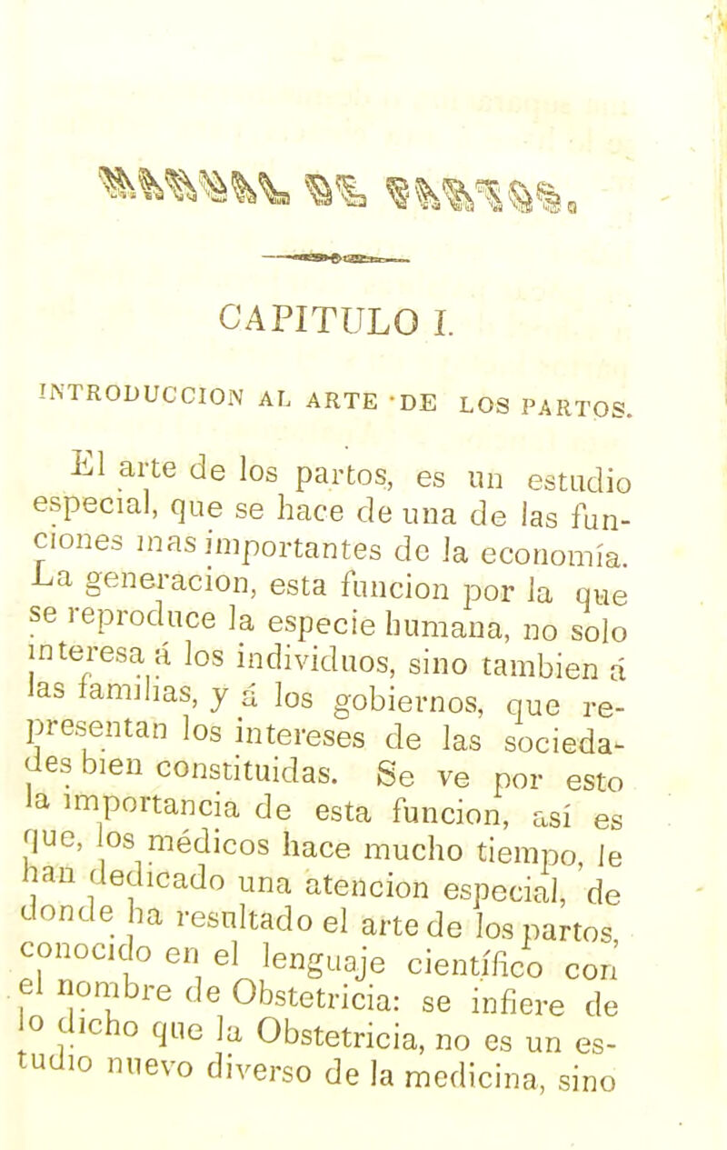 CAPITULO I. INTRODUCCION AL ARTE 'DE LOS PARTOS. El arte de los partos, es un estudio especial, que se hace de una de las fun- ciones mas importantes de Ja economía, l^a generación, esta función por la que se reproduce la especie humana, no solo interesa á los individuos, sino también á las familias, y á los gobiernos, que re- presentan los intereses ele las socieda^ des bien constituidas. Se ve por esto la importancia de esta función, así es que, 03 médicos hace mucho tiempo le lian dedicado una atención especial, de donde ha resultado el arte de los partos conocido en el lenguaje científico con el nombre de Obstetricia: se infiere de o dicho que la Obstetricia, no es un es- tudio nuevo diverso de la medicina, sino