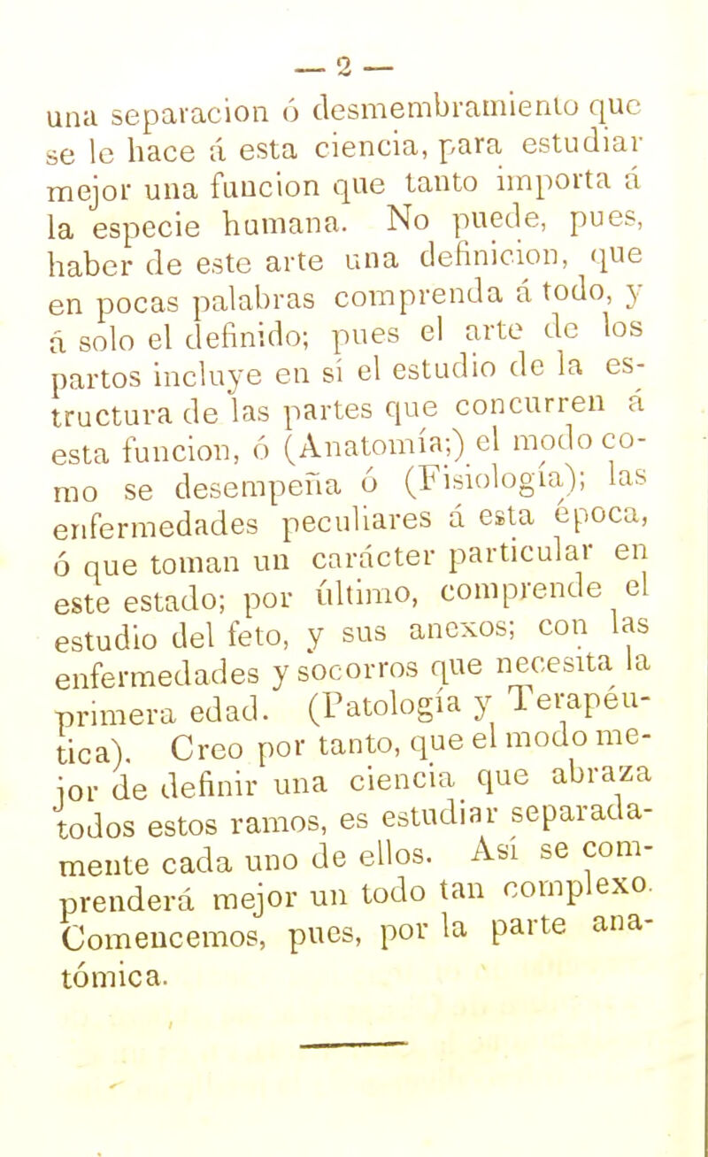 una separación ó desmembramiento que se le hace á esta ciencia, para estudiar mejor una función que tanto importa á la especie humana. No puede, pues, haber de este arte una definición, que en pocas palabras comprenda á todo, y á solo el definido; pues el arte de los partos incluye en sí el estudio de la es- tructura de las partes que concurren a esta función, ó (Anatomía;) el modo co- mo se desempeña 6 (Fisiología); las enfermedades peculiares á esta época, ó que toman un carácter particular en este estado; por último, comprende el estudio del feto, y sus anexos; con las enfermedades y socorros que necesita la primera edad. (Patología y Terapéu- tica) Creo por tanto, que el modo me- jor de definir una ciencia que abraza todos estos ramos, es estudiar separada- mente cada uno de ellos. Así se com- prenderá mejor un todo tan complexo. Comencemos, pues, por la parte ana- tómica.