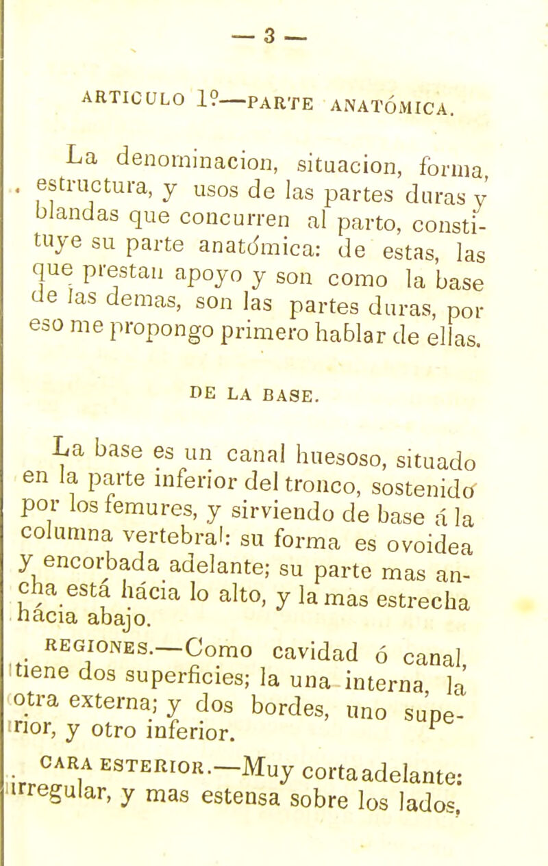 ARTICULO 19—PARTE ANATÓMICA. La denominación, situación, forma . estructura, y usos de las partes duras y blandas que concurren al parto, consti- tuye su parte anatómica: de estas las que prestan apoyo y son como la base de las demás, son las partes duras, por eso me propongo primero hablar de ellas DE LA BASE. La base es un canal huesoso, situado en la parte inferior del tronco, sostenido por los fémures, y sirviendo de base ála columna vertebral: su forma es ovoidea y encorbada adelante; su parte mas an- cha esta hácia lo alto, y lamas estrecha nacía abajo. regiones. Como cavidad ó canal :tiene dos superficies; la una interna la otra externa; y dos bordes, uno supe- inor, y otro inferior. ^ cara ESTERiOR.-Muy corta adelante: 'irregular, y mas estensa sobre los lados.