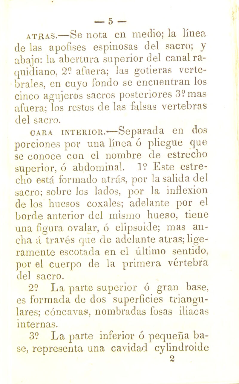 atrás.—Se nota en medio; la línea de las apofises espinosas del sacro; y abajo: la abertura superior del canal ra- quidiano, 2? afuera; las gotieras verte- brales, en cuyo fondo se encuentran los cinco agujeros sacros posteriores 3? mas afuera; los restos de las falsas vertebras del sacro. cara interior.—Separada en dos porciones por una línea ó pliegue que se conoce con el nombre de estrecho superior, ó abdominal. ]? Este estre- cho está formado atrás, por la salida del sacro; sobre los lados, por la inflexión de los huesos coxales; adelante por el borde anterior del mismo hueso, tiene una figura ovalar, ó elipsoide; mas an- cha á través que de adelante atrás; lige- ramente escotada en el último sentido, por el cuerpo de la primera vértebra del sacro. 2? La parte superior ó gran base, es formada de dos superficies triangu- lares; cóncavas, nombradas fosas iliacas internas. 3? La parte inferior ó pequeña ba- se, representa una cavidad cylindroide 2