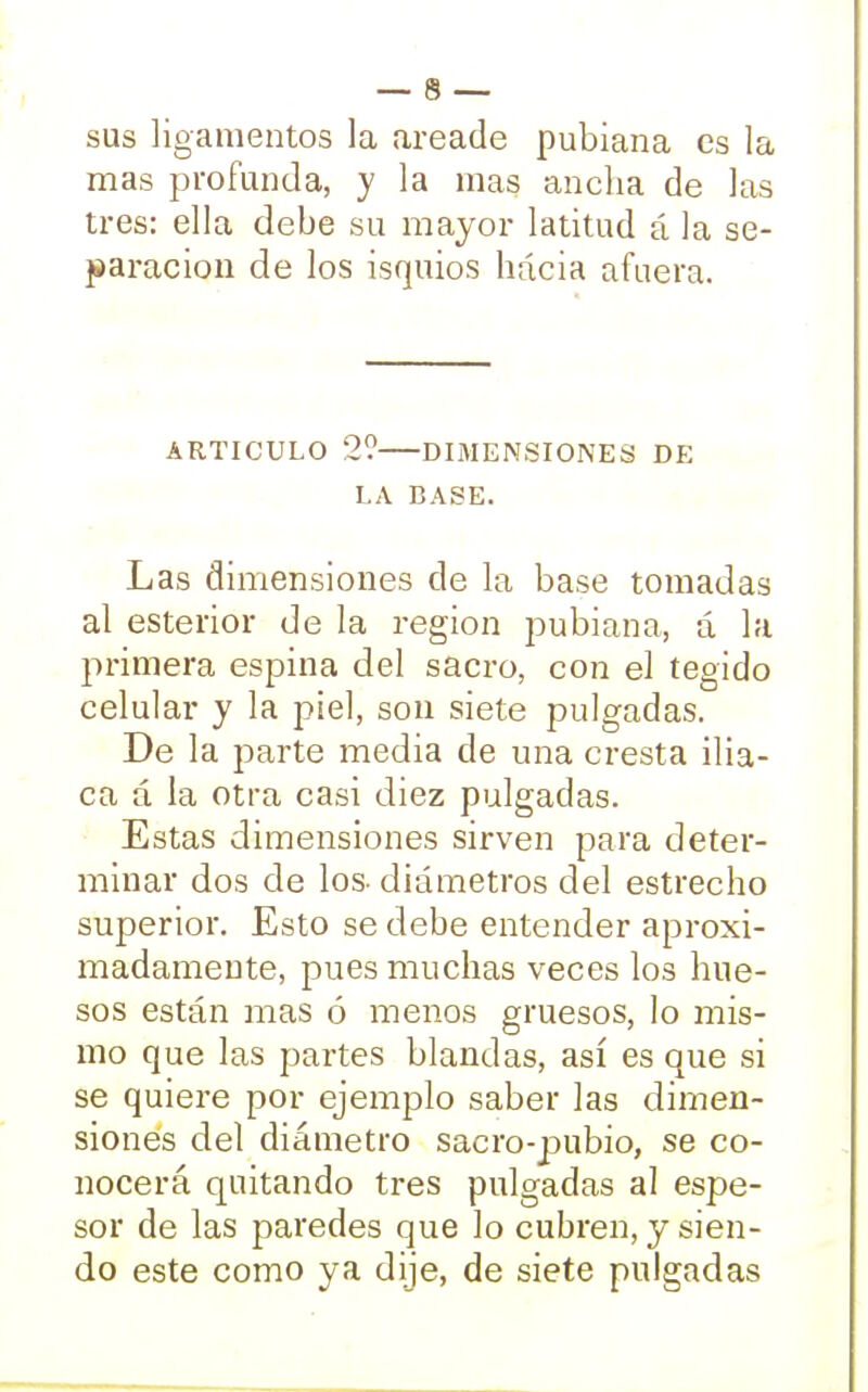 sus ligamentos la areade pubiana es la mas profunda, y la mas ancha de las tres: ella debe su mayor latitud á la se- paración de los isquios hácia afuera. ARTICULO 2? DIMENSIONES DE LA BASE. Las dimensiones de la base tomadas al esterior de la región pubiana, á la primera espina del sacro, con el tegido celular y la piel, son siete pulgadas. De la parte media de una cresta ilia- ca á la otra casi diez pulgadas. Estas dimensiones sirven para deter- minar dos de los- diámetros del estrecho superior. Esto se debe entender aproxi- madamente, pues muchas veces los hue- sos están mas ó menos gruesos, lo mis- mo que las partes blandas, así es que si se quiere por ejemplo saber las dimen- siones del diámetro sacro-pubio, se co- nocerá quitando tres pulgadas al espe- sor de las paredes que lo cubren, y sien- do este como ya dije, de siete pulgadas