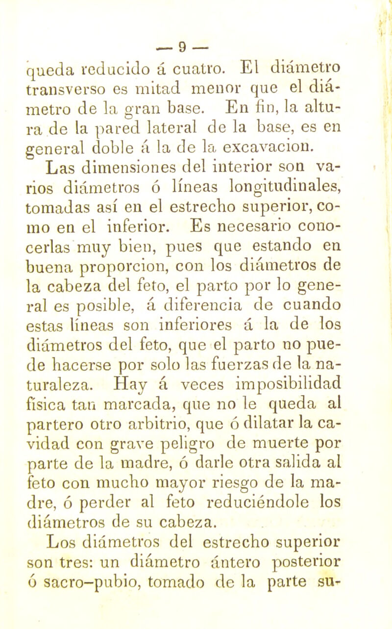 queda reducido á cuatro. El diámetro transverso es mitad menor que el diá- metro de la oran base. En fin, la altu- D ra de la pared lateral de la base, es en general doble á la de la excavación. Las dimensiones del interior son va- rios diámetros ó líneas longitudinales, tomadas así en el estrecho superior, co- mo en el inferior. Es necesario cono- cerlas muy bien, pues que estando en buena proporción, con los diámetros de la cabeza del feto, el parto por lo gene- ral es posible, á diferencia de cuando estas líneas son inferiores á la de los diámetros del feto, que el parto no pue- de hacerse por solo las fuerzas de la na- turaleza. Hay á veces imposibilidad física tan marcada, que no le queda al partero otro arbitrio, que ó dilatar la ca- vidad con grave peligro de muerte por parte de la madre, ó darle otra salida al feto con mucho mayor riesgo de la ma- dre, ó perder al feto reduciéndole los diámetros de su cabeza. Los diámetros del estrecho superior son tres: un diámetro ántero posterior ó sacro-pubio, tomado de la parte su-