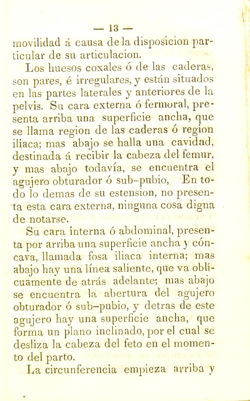 movilidad á causa de la disposición par- ticular de su articulación. Los huesos coxales ó de las caderas, son pares, é irregulares, y están situados en las partes laterales y anteriores de la pelvis. Su cara externa ó fermoral, pre- senta arriba uua superficie ancha, que se llama región de las caderas ó región iliaca; mas abajo se halla una cavidad, destinada á recibir la cabeza del fémur, y mas abajo todavía, se encuentra el agujero obturador ó sub-pubio, En to- do lo demás de su estension, no presen- ta esta cara externa, ninguna cosa digna de notarse. Su cara interna ó abdominal, presen- ta por arriba una superficie ancha y cón- cava, llamada fosa iliaca interna; mas abajo hay una línea saliente, que va obli- cuamente de atrás adelante; mas abajo se encuentra la abertura del agujero obturador ó sub-pubio, y detras de este agujero hay una superficie ancha, que forma un plano inclinado, por el cual se desliza la cabeza del feto en el momen- to del parto. La circunferencia empieza arriba y