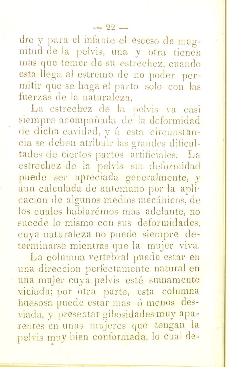 — 2'¿ — dre y para el infante el esceso de mag- nitud de la pelvis, una y otra tienen mas que temer de su estrechez, cuando esta llega al estremo de no poder per- mitir que se haga el parto solo con las fuerzas de la naturaleza, La estrechez de la pelvis va casi siempre acompañada de la deformidad de dicha cavidad, y á esta circunstan- cia se deben atribuir las grandes dificul- tades de ciertos partos artificiales. La estrechez de la pelvis sin deformidad puede ser apreciada generalmente, y aun calculada de antemano por la apli- cación de algunos medios mecánicos, de los cuales hablarémos mas adelante, no sucede Jo mismo con sus deformidades, cuya naturaleza no puede siempre de- terminarse mientras que la mujer viva. La columna vertebral puede estar en una dirección perfectamente natural en una mujer cuya pelvis esté sumamente viciada; por otra parte, esta columna huesosa puede estar mas (5 menos des- liada, y presentar gibosidades muy apa- rentes en unas mujeres que tengan la pelvis muy bien conformada, lo cual de-