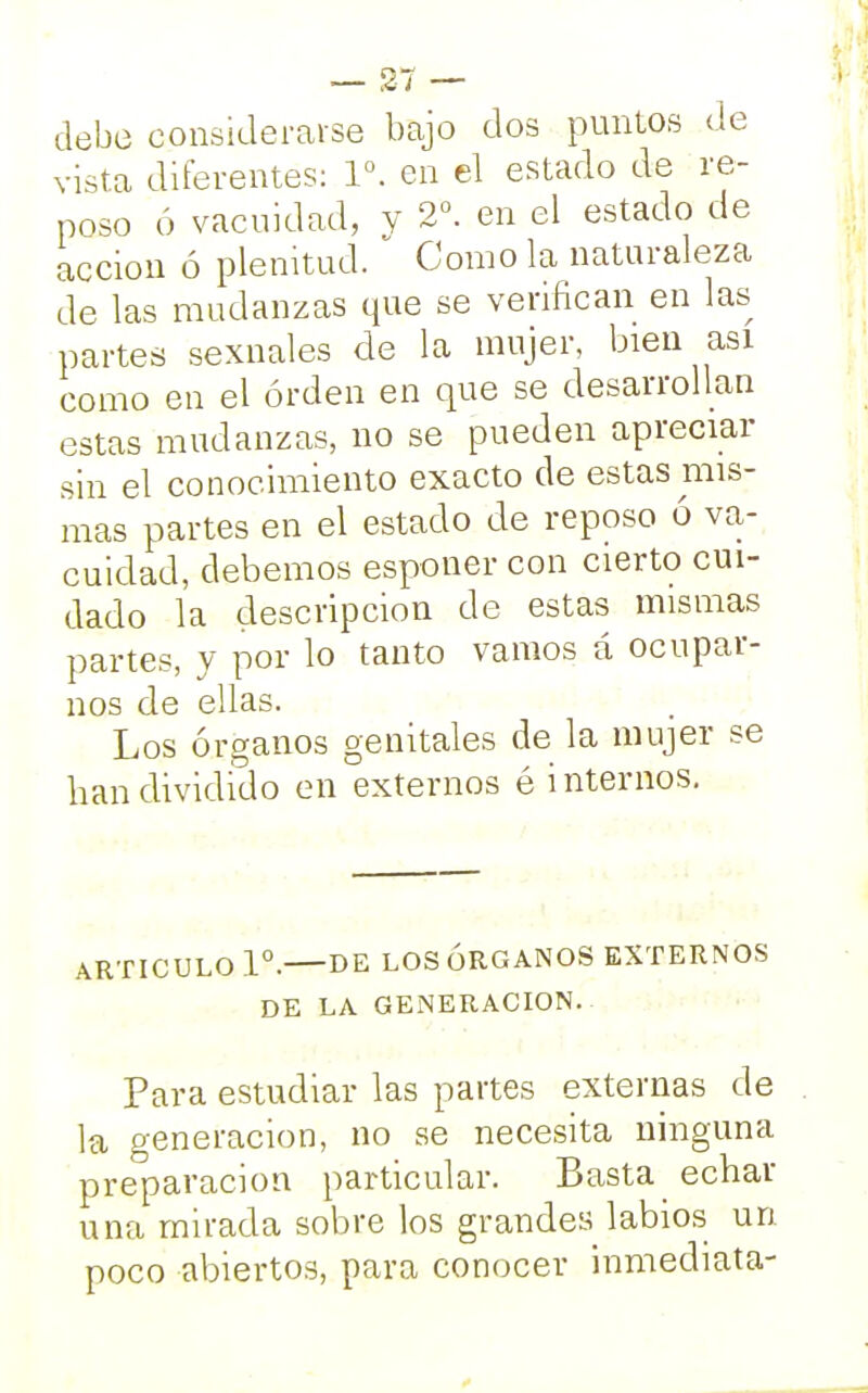 debe considerarse bajo dos puntos de vista diferentes: Io. en el estado de re- poso ó vacuidad, y 2o. en el estado de acción ó plenitud. Como la naturaleza de las mudanzas que se verifican en las partes sexnales de la mujer, bien asi como en el orden en que se desarrollan estas mudanzas, no se pueden apreciar sin el conocimiento exacto de estas mis- mas partes en el estado de reposo ó va- cuidad, debemos esponer con cierto cui- dado la descripción de estas mismas partes, y por lo tanto vamos á ocupar- nos de ellas. Los órganos genitales de la mujer se han dividido en externos é internos. ARTICULO Io. DE LOS ÓRGANOS EXTERNOS DE LA GENERACION. Para estudiar las partes externas de la generación, no se necesita ninguna preparación particular. Basta echar una mirada sobre los grandes labios un poco abiertos, para conocer inmediata-