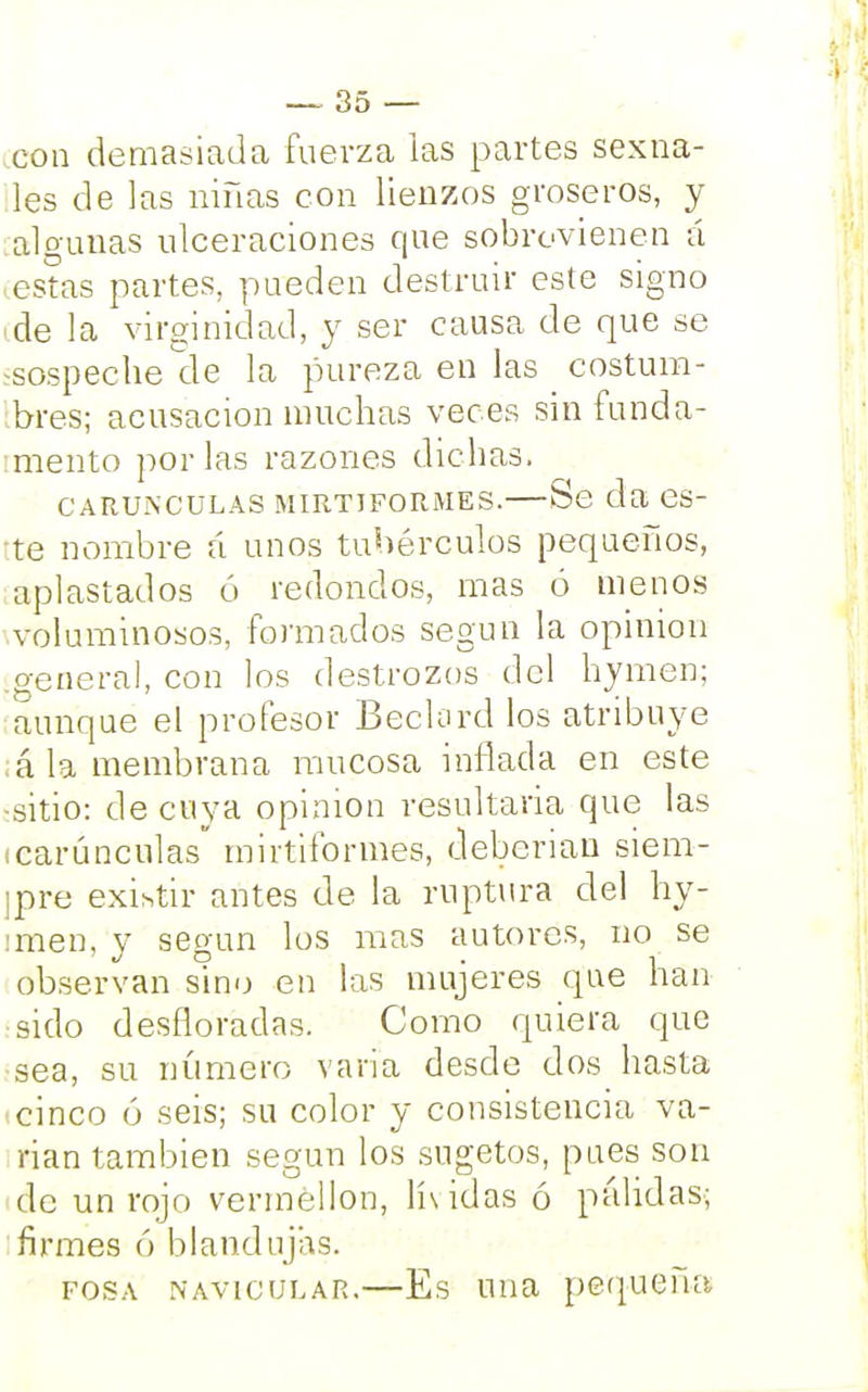 con demasiada fuerza las partes sexua- les de las niñas con lienzos groseros, y algunas ulceraciones que sobrevienen á estas partes, pueden destruir este signo ide la virginidad, y ser causa de que se ^sospéchenle la pureza en las costum- bres; acusación muchas veces sin funda- tmento por las razones dichas. CARUNCULAS MIRTIFORMES. Sé da CS- te nombre á unos tubérculos pequeños, aplastados ó redondos, mas ó menos voluminosos, formados según la opinión .general, con los destrozos del hymen; aunque el profesor Beclord los atribuye ¡á la membrana mucosa inflada en este ■sitio: de cuya opinión resultana que las (carúnculas mirtiformes, deberían siem- ¡pre existir antes de la ruptura del hy- imen, y según los mas autores, no se observan sino en las mujeres que han sido desfloradas. Como quiera que sea, su número varia desde dos hasta i cinco ó seis; su color y consistencia va- nan también según los sugetos, pues son de un rojo verméllon, lívidas ó pálidas; firmes ó blandujas. fosa navicular.—Es tina pequeña