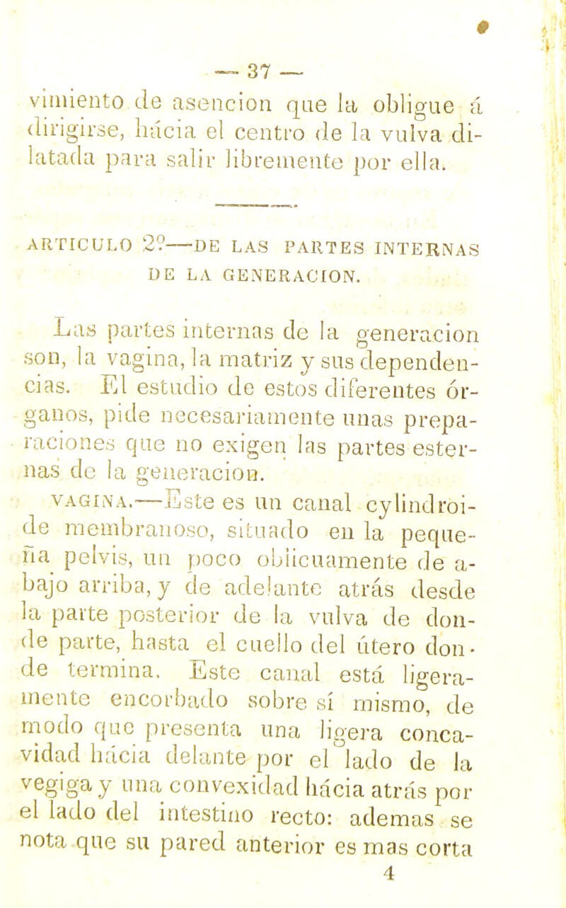 § — 37 — vimiento de asencion que Ja obligue á dirigirse, hacia el centro de la vulva di- latada para salir libremente por ella. ARTICULO 2? DE LAS PARTES INTERNAS DE LA GENERACION. Las partes internas de la generación son, la vagina, la matriz y sus dependen- cias. El estudio de estos diferentes ór- ganos, pide necesariamente unas prepa- raciones que no exigen las partes ester- nas de la generación. vagina.—Este es un canal cylindroi- de membranoso, situado en la peque- ña pelvis, un poco oblicuamente de a- bajo arriba, y de adelante atrás desde la paite posterior de la vulva de don- de parte, hasta el cuello del útero don- de termina. Este canal está ligera- mente encorbado sobre sí mismo, de modo que presenta una ligera conca- vidad hacia delante por el lado de la vegiga y mía convexidad hacia atrás por el lado del intestino recto: ademas se nota que su pared anterior es mas corta 4