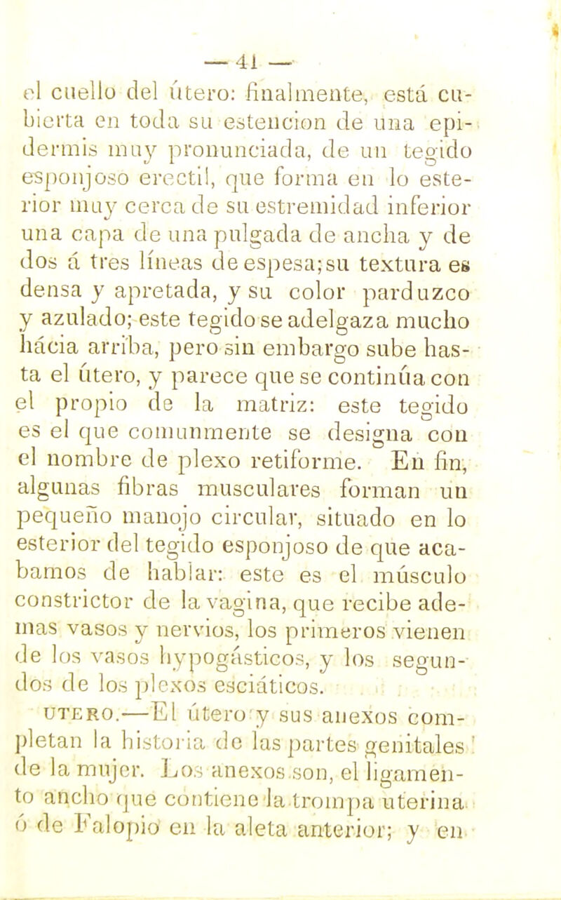 el cuello del útero: finalmente, está cu- bierta en toda su estencion de una epi- de rfríis muy pronunciada, de un tegido esponjoso erecti!, que forma ea lo este- rior muy cerca de su estremidad inferior una capa de una pulgada de ancha y de dos a tres líneas de espesa; su textura es densa y apretada, y su color parduzco y azulado; este tegido se adelgaza mucho háeia arriba, pero sin embargo sube has- ta el útero, y parece que se continúa con el propio de la matriz: este tegido es el que comunmente se designa con el nombre de plexo retiforme. En fin, algunas fibras musculares forman un pequeño manojo circular, situado en lo esterior del tegido esponjoso de que aca- bamos de hablar: este es el músculo constrictor de la vagina, que recibe ade- mas vasos y nervios, los primeros vienen de los vasos hypogásticos, y los segun- dos de los plexos esciaticos. útero.—El útero y sus anexos com- pletan la historia de las partes genitales : de la mujer. Los anexos.son, el ligamen- to ancho que contiene Ja.trompa uterina ó de Falopio en la aleta anterior; y en