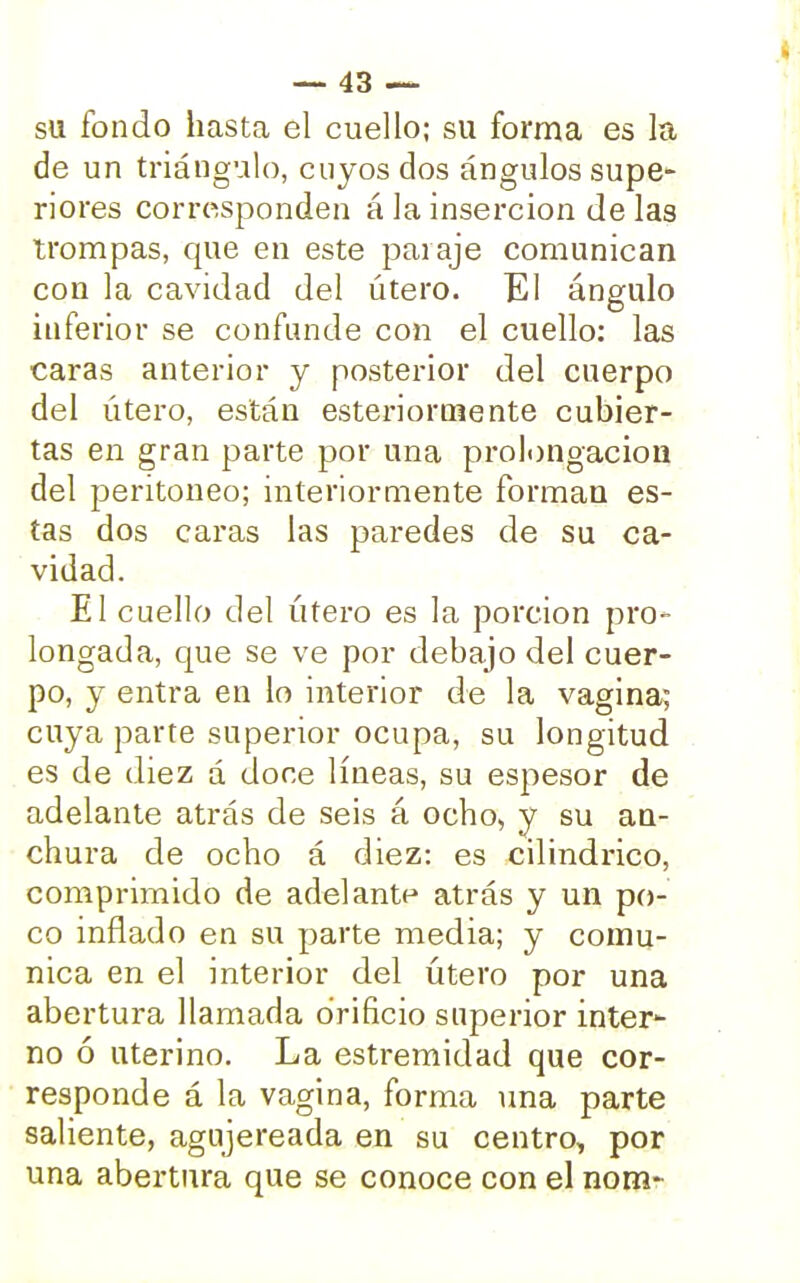 su fondo hasta el cuello; su forma es la de un triángulo, cuyos dos ángulos supe- riores corresponden á la inserción de las trompas, que en este paraje comunican con la cavidad del útero. El ángulo inferior se confunde con el cuello: las caras anterior y posterior del cuerpo del útero, están esterioruiente cubier- tas en gran parte por una prolongación del peritoneo; interiormente forman es- tas dos caras las paredes de su ca- vidad. El cuello del útero es la porción pro- longada, que se ve por debajo del cuer- po, y entra en lo interior de la vagina; cuya parte superior ocupa, su longitud es de diez á doce líneas, su espesor de adelante atrás de seis á ocho, y su an- chura de ocho á diez: es cilindrico, comprimido de adelante atrás y un po- co inflado en su parte media; y comu- nica en el interior del útero por una abertura llamada orificio superior inter- no ó uterino. La estremidad que cor- responde á la vagina, forma una parte saliente, agujereada en su centro, por una abertura que se conoce con el nom-