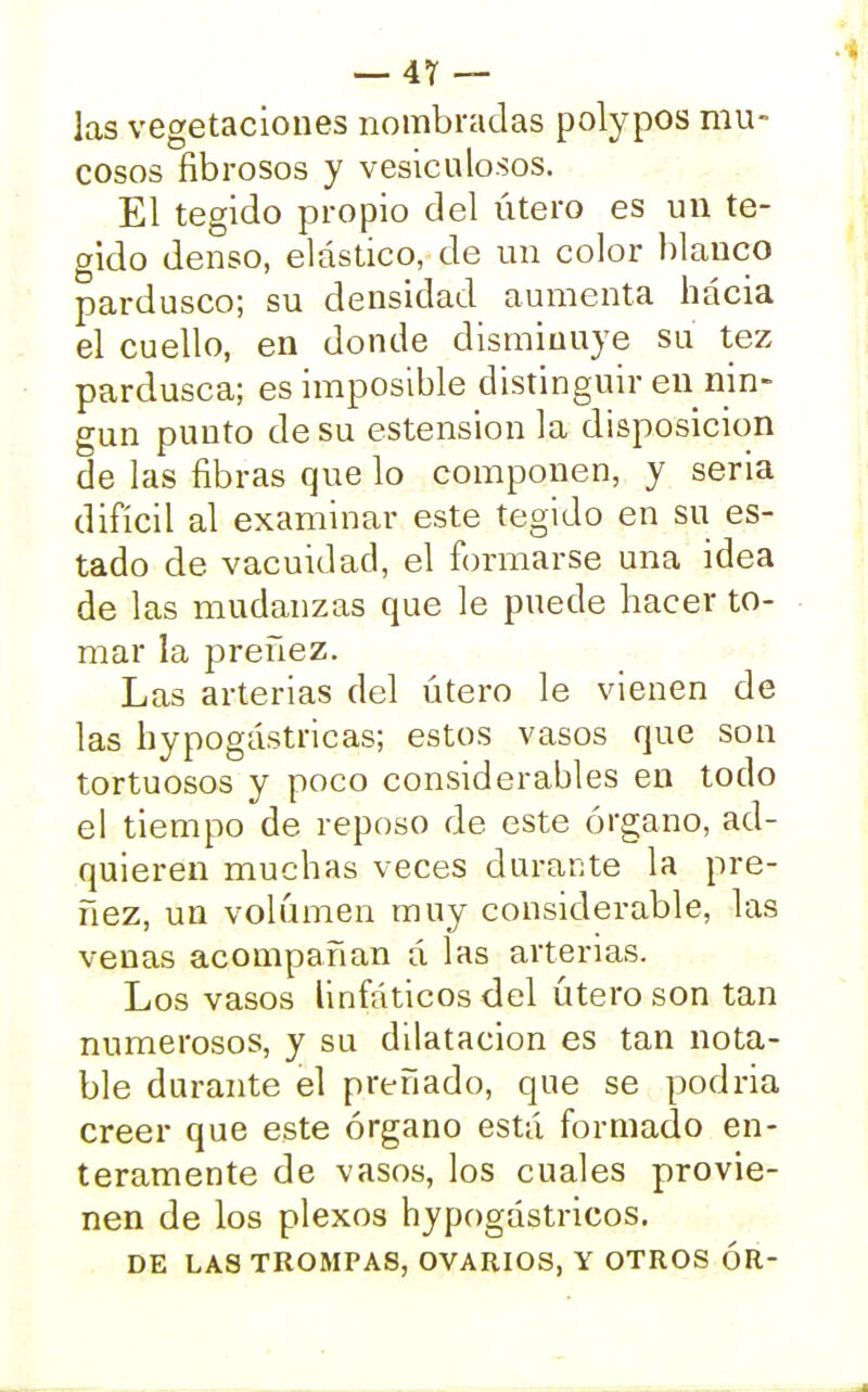 las vegetaciones nombradas polypos mu- cosos fibrosos y vesiculosos. El tegido propio del útero es un te- crido denso, elástico, de un color blanco pardusco; su densidad aumenta hacia el cuello, en donde disminuye su tez pardusca; es imposible distinguir en nin- gún punto de su estension la disposición de las fibras que lo componen, y seria difícil al examinar este tegido en su es- tado de vacuidad, el formarse una idea de las mudanzas que le puede hacer to- mar la preñez. Las arterias del útero le vienen de las hypogástricas; estos vasos que son tortuosos y poco considerables en todo el tiempo de reposo de este órgano, ad- quieren muchas veces durante la pre- ñez, un volumen muy considerable, las venas acompañan á las arterias. Los vasos linfáticos del útero son tan numerosos, y su dilatación es tan nota- ble durante el preñado, que se podría creer que este órgano está formado en- teramente de vasos, los cuales provie- nen de los plexos hypogástricos. DE LAS TROMPAS, OVARIOS, Y OTROS ÓR-