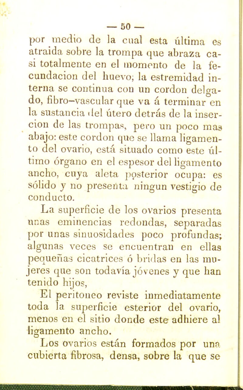 por medio de la cual esta última es atraída sobre la trompa que abraza ca- si totalmente en el momento de la fe- cundación del huevo; la estremidad in- terna se continua con un cordón delga- do, fibro-vascular que va á terminar en la sustancia del útero detrás de la inser- ción de las trompas, pero un poco mas abajo: este cordón que se llama ligamen- to del ovario, está situado como este úl- timo órgano en el espesor del ligamento ancho, cuja aleta posterior ocupa: es sólido y no presenta ningún vestigio de conducto. La superficie de los ovarios presenta unas eminencias redondas, separadas por unas sinuosidades poco profundas; algunas veces se encuentran en ellas pequeñas cicatrices ó bridas en las mu- jeres que son todavía jóvenes y que han tenido hijos, El peritoneo reviste inmediatamente toda la superficie esterior del ovario, menos en el sitio donde este adhiere al ligamento ancho. Los ovarios están formados por una cubierta fibrosa, densa, sobre la que se