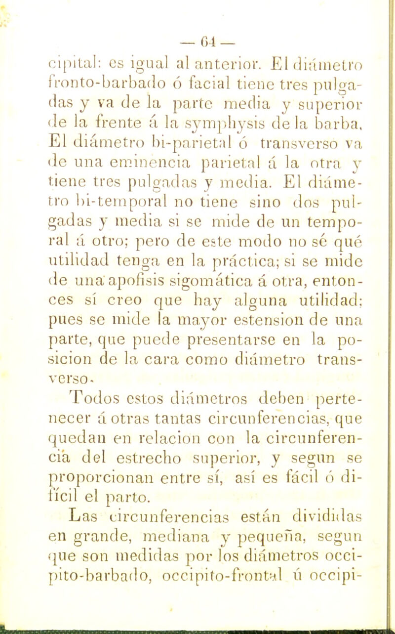 cipital: es igual al anterior. El diámetro fronto-barbado ó facial tiene tres pulga- das y va de la parte media y superior de la frente á la symphysis déla barba, El diámetro bi-parieta! ó transverso va de una eminencia parietal á la otra y tiene tres pulgadas y media. El diáme- tro bi-temporal no tiene sino dos pul- gadas y media si se mide de un tempo- ral ;i otro; pero de este modo no sé qué utilidad tenga en la práctica; si se mide de una apófisis sigomática á otra, enton- ces sí creo que hay alguna utilidad: pues se mide la mayor estension de una parte, que puede presentarse en la po- sición de la cara como diámetro trans- verso- Todos estos diámetros deben perte- necer á otras tantas circunferencias, que quedan en relación con la circunferen- cia del estrecho superior, y según se proporcionan entre sí, así es fácil ó di- fícil el parto. Las circunferencias están divididas en grande, mediana y pequeña, según que son medidas por los diámetros occi- pito-barbado, occipito-frontal ú oceipi-