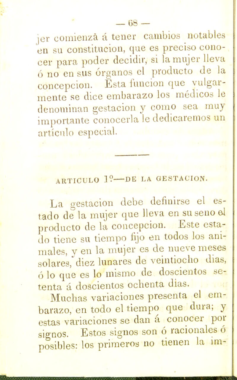 jer comienza á tener cambios notables en su constitución, que es preciso cono- cer para poder decidir, si la mujer lleva ó no en sus órganos el producto de la concepción. Ésta función que vulgar- mente se dice embarazo los médicos le denominan gestación y como sea muy importante conocerla le dedicaremos un artículo especial. ARTICULO 1? DE LA GESTACION. La gestación debe definirse el es- tado de la mujer que lleva en su seno e4 producto de la concepción. Este esta- do tiene su tiempo lijo en todos los ani- males, y en la mujer es de nueve meses sol ares/ diez lunares de veintiocho dias, ó lo que es lo mismo de doscientos se- tenta á doscientos ochenta días. Muchas variaciones presenta el em- barazo, en todo el tiempo que dura; y estas variaciones se dan á conocer por signos. Estos signos son ó racionales ó posibles: los primeros no tienen la ím-