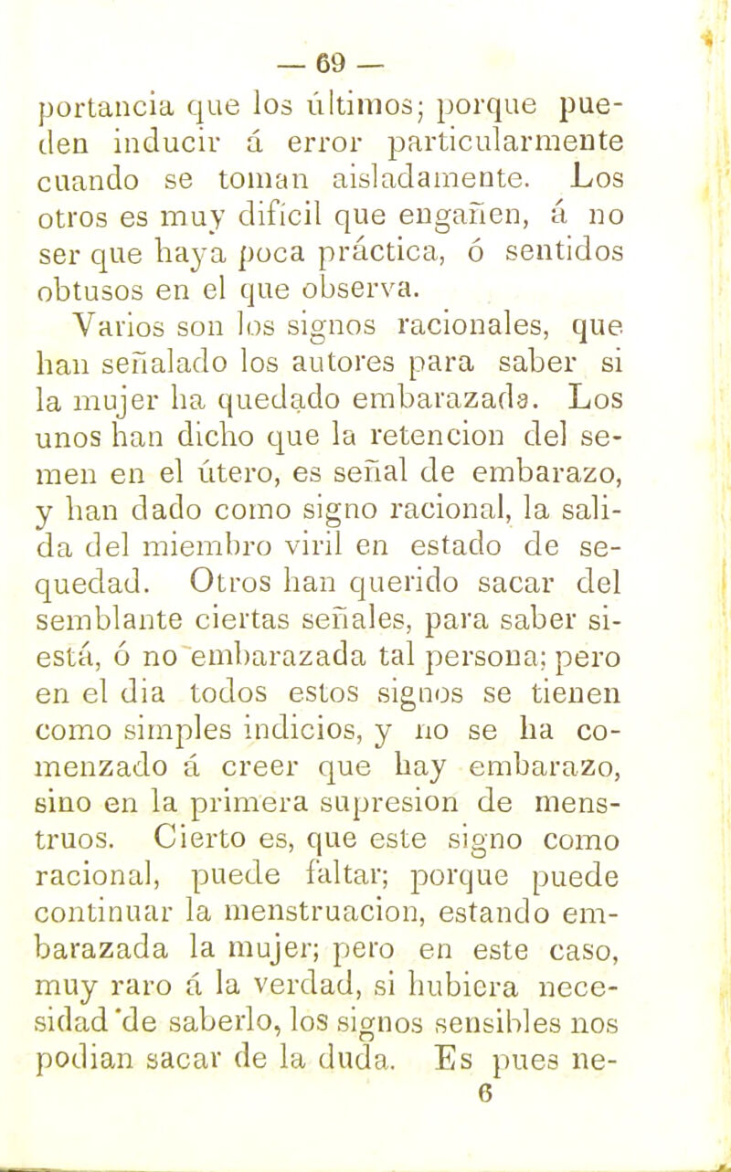 portancia que los últimos; porque pue- den inducir á error particularmente cuando se toman aisladamente. Los otros es muy difícil que engañen, á no ser que baya poca práctica, ó sentidos obtusos en el que observa. Varios son los signos racionales, que. lian señalado los autores para saber si la mujer ha quedado embarazada. Los unos han dicho que la retención del se- men en el útero, es señal de embarazo, y han dado como signo racional, la sali- da del miembro viril en estado de se- quedad. Otros han querido sacar del semblante ciertas señales, para saber si- está, ó no embarazada tal persona; pero en el dia todos estos signos se tienen como simples indicios, y no se ha co- menzado á creer que hay embarazo, sino en la primera supresión de mens- truos. Cierto es, que este signo como raciona], puede faltar; porque puede continuar la menstruación, estando em- barazada la mujer; pero en este caso, muy raro a la verdad, si hubiera nece- sidad'de saberlo, los signos sensibles nos podian sacar de la duda. Es pues ne- 6