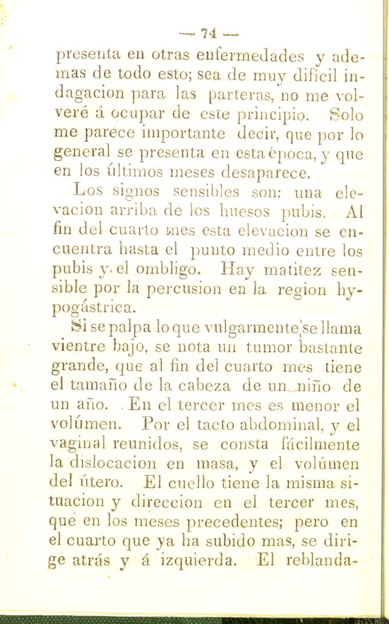 presenta en otras enfermedades y ade- mas de todo esto; sea de muy difícil in- dagación para las parteras, no me vol- veré á ocupar de este principio. Solo me parece importante decir, que por lo general se presenta en esta época, y que en los últimos meses desaparece. Los signos sensibles son: una ele- vación arriba de los huesos pubis. Al fin del cuarto Enes esta elevación se en- cuentra hasta el punto medio entre los pubis y. el ombligo. Hay matitez sen- sible por la percusión en la región hy- pogástrica. ¡Si se palpa loque vulgarmente^ellama vientre bajo, se nota un tumor bastante grande, que al fin del cuarto mes tiene el tamaño de la cabeza de un niño de un año. . En el tercer mes es menor el volumen. Por el tacto abdominal, y el vaginal reunidos, se consta fácilmente la dislocación en masa, y el volumen del útero. El cuello tiene la misma si- tuación y dirección en el tercer mes, que en los meses precedentes; pero en el cuarto que ya ha subido mas, se diri- ge atrás y á izquierda. El reblanda-