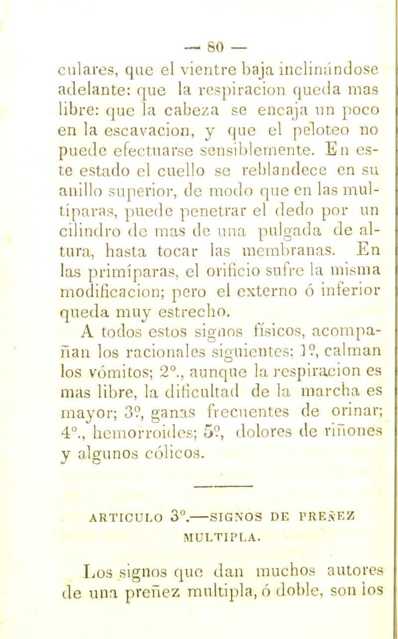 culares, que el vientre baja inclinándose adelante: que la respiración queda mas libre: que la cabeza se encaja un poco en la escavacion, y que el peloteo no puede efectuarse sensiblemente. En es- te estado el cuello se reblandece en su anillo superior, de modo que en las mul- típaras, puede penetrar el dedo por un cilindro de mas de una pulgada de al- tura, hasta tocar las membranas. En las primíparas, el orificio sufre la misma modificación; pero el externo ó inferior queda muy estrecho. A todos estos signos físicos, acompa- ñan los racionales siguientes: ]° calman los vómitos; 2°., aunque la respiración es mas libre, la dificultad de la marcha es mayor; 3?, ganas frecuentes de orinar; 4°., hemorroides; 5?, dolores de riñones y algunos cólicos. ARTICULO 3o. SIGNOS DE PREÑEZ MULTIPLA. Los signos que dan muchos autores de una preñez múltipla, ó doble, son ios